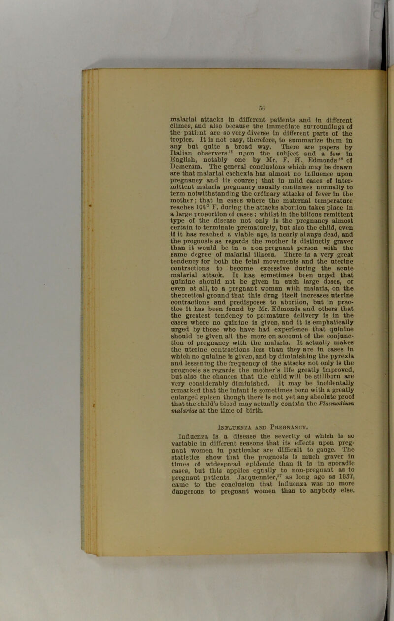 I 5G malarial attacks In different patients and In different dimes, and also becaure the Immediate su>roundlngs of the patient are so very diverse In different parts of the tropics. It la not easy, therefore, to anmmarize them In any bat quite a broad way. There are papers by Italian observers*® upon the Eubject and a few In English, notably one by Mr. F. H.. Edmonds*® of Demerara. The general conclusions which may be drawn are that malarial cachexia has almost no Influence upon pregnancy and 11s course; that In mild cases of Inter- mittent malaria pregnancy usually continues normally to term notwithstanding the ordinary attacks of fever In the mother; that In casts where the maternal temperature reaches 104° F. during the attacks abortion takes place In a large proportion of cases ; whilst In the bilious remittent type of the disease not only is the pregnancy almost certain to terminate premalurely, but also the child, even If It has reached a viable age. Is nearly always dead, and the prognosis as regards the mother Is distinctly graver than it would be In a non-pregnant person with the same degree of malarial lllnees. There Is a very great tendency for both the fetal movements and the uterine contractions to become excessive during the acute malarial attack. It has sometimes been urged that quinine should not be given In such large doses, or even at all, to a pregnant woman with malaria, on the theoretical ground that this drug Itself Increases uterine contractions and predisposes to abortion, but In prac- tice It has been found by Mr. Edmonds and others that the greatest tendency to premature delivery Is in the cases where no quinine is given, and it Is emphatically urged by those who have had experience that quinine should be given all the more on account of the conjunc- tion of pregnancy with the malaria. It actually makes the uterine contractions less than they are In cases In which no quinine Is given, and by diminishing the pyrexia and lessening the frequency of the attacks not only Is the prognosis as regards the mother’s life greatly Improved, but also the chances that the child will be stillborn are very considerably diminished. It may be Incidentally remarked that the Infant Is sometimes born with a greatly enlarged spleen though there Is not yet any absolute proof that the child’s blood may actually contain the Plasmodium malariae at the time of birth. iNFLUKKZA. AND PREGNANCY. Influenza Is a disease the severity of which Is so variable in different seasons that its eflTects upon preg- nant women In particular are difficult to gauge. The statistics show that the prognosis Is much graver In times of widespread epidemic than It Is in sporadic cases, but this applies equally to non-pregnant as to pregnant pjtlents. Jacquennler,** as long ago as 1837, came to the conclusion that Influenza was no more dangerous to pregnant women than to anybody else. -A.