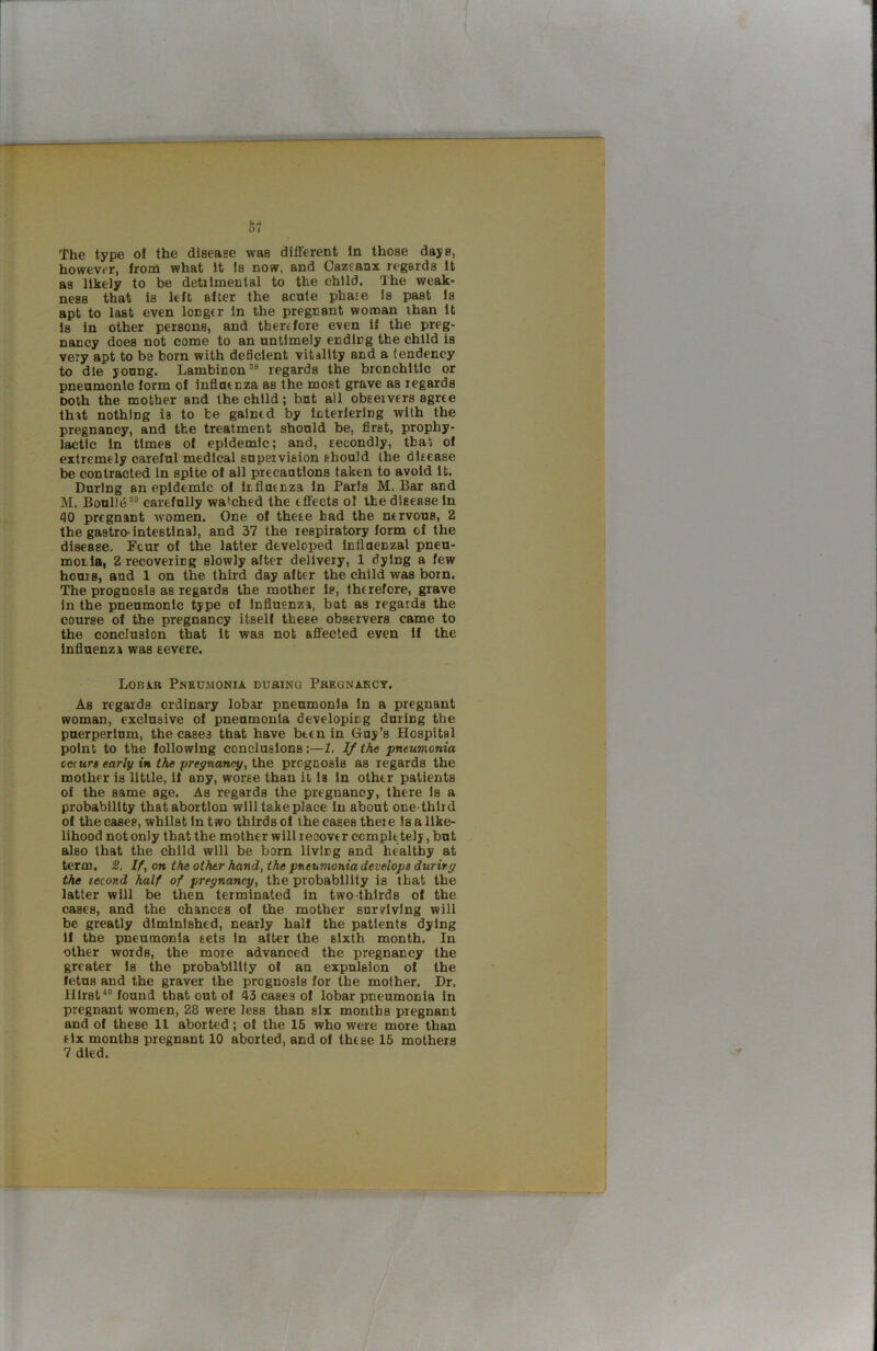i 67 The type ol the disease was different in those days, however, from what It Is now. and Oazcaax regards It as likely to be detilmental to the child. The weak- ness that is left after the acute phaje Is past Is apt to last even longer in the pregnant woman than It Is in other persons, and therefore even if the preg- nancy does not come to an untimely ending the child is very apt to be born with dedclent vitality and a tendency to die young. Lambinon®* regards the bronchitic or pneumonic form of influenza as the most grave as regards both the mother and the child; but all observers agree that nothing ia to be gained by interfering with the pregnancy, and the treatment should be, first, prophy- lactic in times of epidemic; and, secondly, tbat of extremely careful medical supervision should ihe disease be contracted in spite of all precautions taken to avoid it. During an epidemic ol liflasnza in Paris M. Bar and M. Boulld®” carefully watched the effects ol the disease in 40 pregnant women. One of these had the nervous, 2 the gastro-intestinal, and 37 the respiratory form of the disease. Four of the latter developed influenzal pneu- monia, 2 recovering slowly alter delivery, 1 dying a few hours, and 1 on the third day after the child was born. The prognosis as regards the mother is, therefore, grave in the pneumonic type of Influenza, bat as regards the course of the pregnancy itself these observers came to the conclusion that It was not affected even if the Influenza was severe. Lobir Pneumonia during Pregnancy. As regards ordinary lobar pneumonia In a pregnant woman, exclusive of pneumonia developicg during the puerperlum, the cases that have bten in Guy’s Hospital point to the following conclusions:—1. If the pneumonia oc(urs early in the pregnancy, the prognosis as regards the mother is little, 11 any, worse than it la In other patients of the same age. As regards the pregnancy, there Is a probability that abortion will take place in about one-third of the cases, whilst in two thirds ol the cases theie Is a like- lihood not only that the mother will recover comple tely, but also that the child will be born living and healthy at term, 2. If, on the other hand, the pneumonia develops during the tecond half of pregnancy, the probability is that the latter will be then terminated in two-thIrds of the cases, and the chances of the mother surviving will be greatly diminished, nearly hall the patients dying 11 the pneumonia sets In after the sixth month. In other words, the more advanced the pregnancy the greater Is the probability of an expulsion of the fetus and the graver the prognosis for the mother. Dr. Hirst*® found that out of 43 cases of lobar pneumonia in pregnant women, 28 were less than six mouths pregnant and of these 11 aborted; ol the 16 who were more than tlx months pregnant 10 aborted, and of these 15 mothers