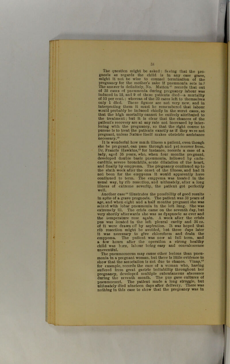 t The qaestlon might be asked: Seeing that the pro- gnosis as regards the child is In any case grave, might it not be wise to counsel termination of the pregnancy for the mother’s sake If pneumonia sets in ? The answer is definitely, No. Matton^* records that out of 38 cases of pneumonia during pregnancy labour was Induced in 18, and 9 of these patients died—a mortality of 50 per cent.; whereas of the 20 cases left to themselves only 1 died. These figures are not very new. and in Interpreting them it must ba remembered that labour would probably be Induced chiefiy In the worst eases, so that the high mortality cannot be entirely attributed to the treatment; but it is clear that the chances of the patient’s recovery are at any rate not Increased by Inter- fering with the pregnancy, so that the right course to pursue is to treat the patients exactly as if they were not pregnant, unless Nature itself makes obstetric assistance necessary.'* It Is wonderful how much illness a patient, even though she be pregnant, can pass through and jet recover from. Dr. Francis Hawkins,^* for instance, records a case of a lady, aged 35 years, who, when four months pregnant, developed double basic pneumonia, followed by endo- carditis, severe bronchitis, acute dilatation of the heart, and finally by empyema. The pregnancy continued up to the sixth week after the onset of the Illness, and had it not been for the empyema It would apparently have continued to term. The empyema was treated in the usual way, by rib resection, and ultimately, after a long Illness of extreme severity, the patient got perfectly well. Another case** Illustrates the possibility of good results In spite of a grave prognosis. The patient was 38 years of age, and when eight and a half months pregnant she was seized with lobar pneumonia In the left lung. She was extremely 111. The crisis came on the seventh day, but very shortly afterwards she was as dyspnoelc as ever and the temperature rose, again. A week after the crisis pus was located in the left pleural cavity and 34 oz. of It were drawn off by aspiration. It was hoped that rib resection might be avoided, but three days later It was necessary to give chloroform and drain the empyema. The patient was now at full term, and a few hours after the operation a strong healthy child was bern, labour being easy and convalescence uneventful. The pneumococcus may cause other lesions than pneu- monia In a pregnant woman, but there Is little evidence to show that the association is not due to chance. Vlnay,*® for example, records the case of a woman who, having sufifered from great gastric Irritability throughout her pregnancy, developed multiple subcutaneous abscesses during the seventh month. The pus gave cultures of pneumococci. The patient made a long struggle, but ultimately died nineteen days after delivery. There was nothing In this case to show that the pregnancy was In