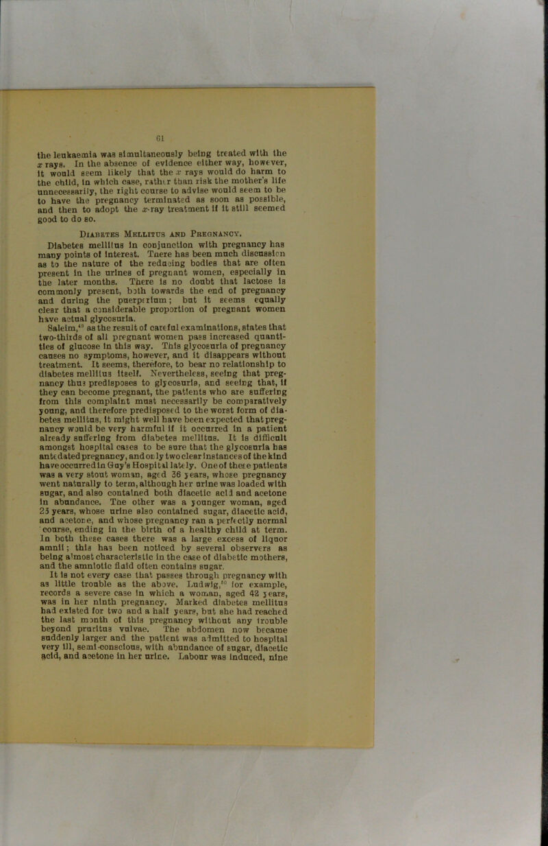 G1 the leukaeaila was slmultaneonsly being treated with the arrays. In the absence of evidence either way, ho??ever, It wonld seem likely that the x rays would do harm to the child, In which case, rather than risk the mother’s life unnecessarily, the tight course to advise would seem to be to have the pregnancy terminated as soon as possible, and then to adopt the ar-ray treatment If It still seemed good to do so. Diabetes Mellitus and Preqnanoy. Diabetes mellltus In conjunction with pregnancy has many points of Interest. Tnere has been much discussion as to the nature of the redaoing bodies that are often present In the urines of pregnant women, especially in the later months. There Is no doubt that lactose is commonly present, both towards the end of pregnancy and during the puerptrlum; but It seems equally clear that a considerable proportion of pregnant women have actual glycosuria. Saleim/^ as the result of careful examinations, states that two-thlids of all pregnant women pass increased quanti- ties of glucose in this way. This glycosuria of pregnancy causes no symptoms, however, and it disappears without treatment. It seems, therefore, to bear no relationship to diabetes mellllus Itself. Nevertheless, seeing that preg- nancy thus predisposes to glycosuria, and seeing that. If they can become pregnant, the patients who are suffering from this complaint must necessarily be comparatively young, and therefore predisposed to the worst form of dia- betes mellltus, It might well have been expected that preg- nancy would be very harmful If it occurred In a patient already suffering from diabetes mellltus. It 1s difficult amongst hospital cases to be sure that the glycosuria has ante dated pregnancy, and on ly two clear 1 nstances of the kind have occurred In Guy’s Hospital lately. Oneof these patients was a very stout woman, aged 36 years, whose pregnancy went naturally to term, although her urine was loaded with sugar, and also contained both dlacetic acid and acetone in abundance. The other was a younger woman, aged 23 years, whose urine also contained sugar, dlacetic acid, and acetone, and whose pregnancy ran a perfectly normal course, ending in the birth of a healthy child at term. In both these cases there was a large excess of liquor amnll; this has been noticed by several observers as being almost characteristic in the case of diabetic mothers, and the amnlotlc fluid often contains sugar. It Is not every case that passes through pregnancy with as little trouble as the above. Ludwig,““ lor example, records a severe case In which a woman, aged 42 years, was in her ninth pregnancy. Marked diabetes mellltus had existed for two and a half years, but she had reached the last month of this pregnancy without any 1 rouble beyond pruritus vulvae. The abdomen now became suddenly larger and the patient was admitted to hospital very 111, semi-conscious, with abundance of sugar, dlacetic ^cld, and acetone in her urine. Labour was Induced, nine