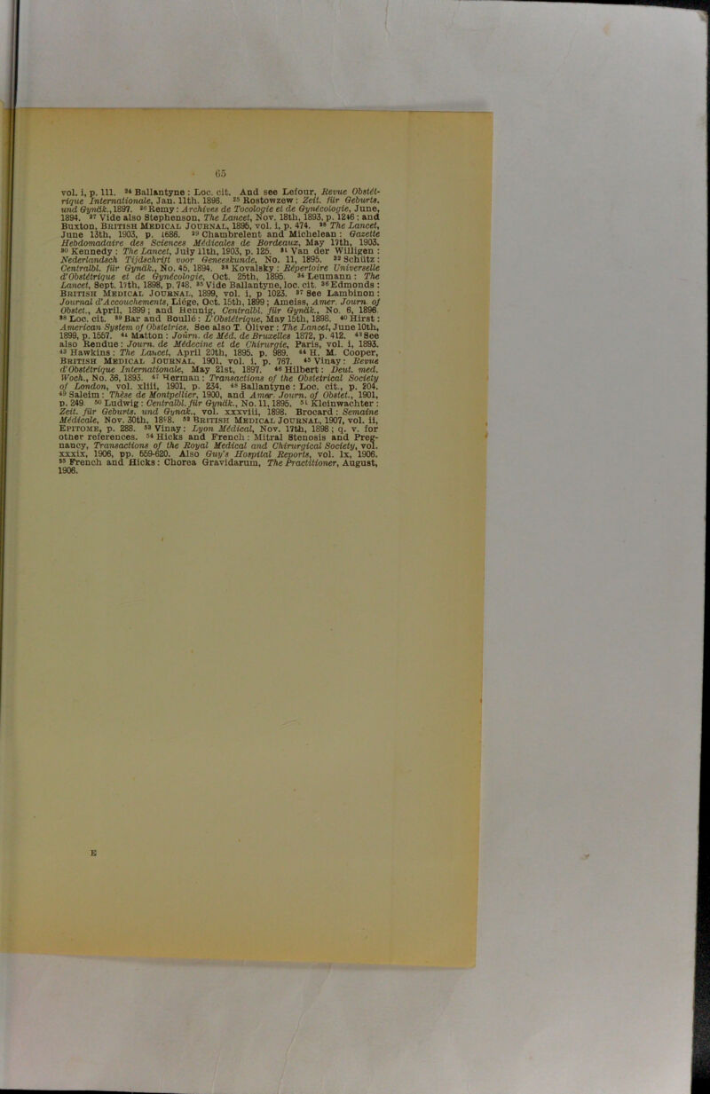 65 vol. 1, p. 111. ** Ballantyne : Loc. cit. And see Lefour, Hevue Obsi^t- rique Internationale, Jan. 11th. 1896. ** Rostowzew: Zeit. fUr Qebwts. und Oyn&k., 1897. >6Remy: Archives de Tocologie el de QyiUcologie, June, 1894. Vide also Stephenson, The Lancet, Nov. 18th, 1893. p. 12»6; and Buxton, Bbitish Medical Journal, 1896, vol. 1, p. 474. « The Lancet, Juno 13th, 1903, p. 1686. *9 Chambrelent and Michelean; Gazette Sebdomadaire des Sde7ices MMicales de Bordeaux, May 17th, 1903. »o Kennedy : The Lancet, July 11th, 1903, p. 126. »i Van der Willigen : Nederlandsch Tijdschrijt voor Geneeskunde, No. 11, 1896. Schlitz: Centralbl. filr SyndA:., No. 46.1894. *• Kovalsky ; Repertoire Universelle d’Obsteirique et de ^necologie, Oct. 26th, 1896. Leumann: The Lancet, Sept. I7th, 1898, p. 748. >* Vide Ballantyne, loo. clt. Edmonds : British Medical Journal, 1899, vol. i, p lOM. See Lambinon: Journal d’Aceoucheme7its, Lldge, Oct. 15th, 1899; Ameiss, Amer. Joum. of Obstet., April, 1899; and Hennig, Centralbl. filr Gyndk., No. 6, 1896. Loc. cit. *9Bar and Boulld: L’Obsi^dnoMc, May 15th, 1^8. Hirst: American System of Obstetrics. See also T. Oliver: The Lancet, June 10th, 1899, p. 1557. **• Matton : Joiim. de ifdd. deBrwa^eZdes 1872, p. 412. 4’See also Rendue: Joum. de iUdedne et de Chirurgie, Paris, vol. i, 1893. 43 Hawkins: The Lancet, April 20th, 1895. p. 989. ** H. M. Cooper, British Medical Journal, 1901. vol. i. p. 767. 4®Vinay: Revue d’Obstetrique Internationale, May 21st, 1897. ** Hilbert: Deut. med. Woch., No. 36,1893. Herman : Transactions of the Obstetrical Sodety of London, vol. xllii, 1901, p. 234. 48 Ballantyne: Loc. cit., p. 204. 49 Saleim: Thise de Hontpellier, 1900, and Amer. Joum. of Obstet., 1901, p. 249 50 Ludwig: Centralbl. filr Gyndk., No. 11.1896. ®i Kleinwachter: Zdt. filr Geburts. und Gyndk., vol. xxxviii, 1898. Brocard: Semaine MMicale, Nov. 30th. 18‘8. »» British Medical Journal, 1907, vol. il, Epitome, p. 288. 5S vinay: Lyon Medical, Nov. 17th, 1898; q. v. for other references. 5* Hicks and French: Mitral Stenosis and Preg- nancy, Transactions of the Royal Medical and Chirurgical Sodety, vol. xxxix, 1906, pp. 659-620. Also Guy’s Hospital Reports, vol. lx, 1906. 55 French and Hicks: Chorea Gravidarum, The Practitioner, August, 1906. E
