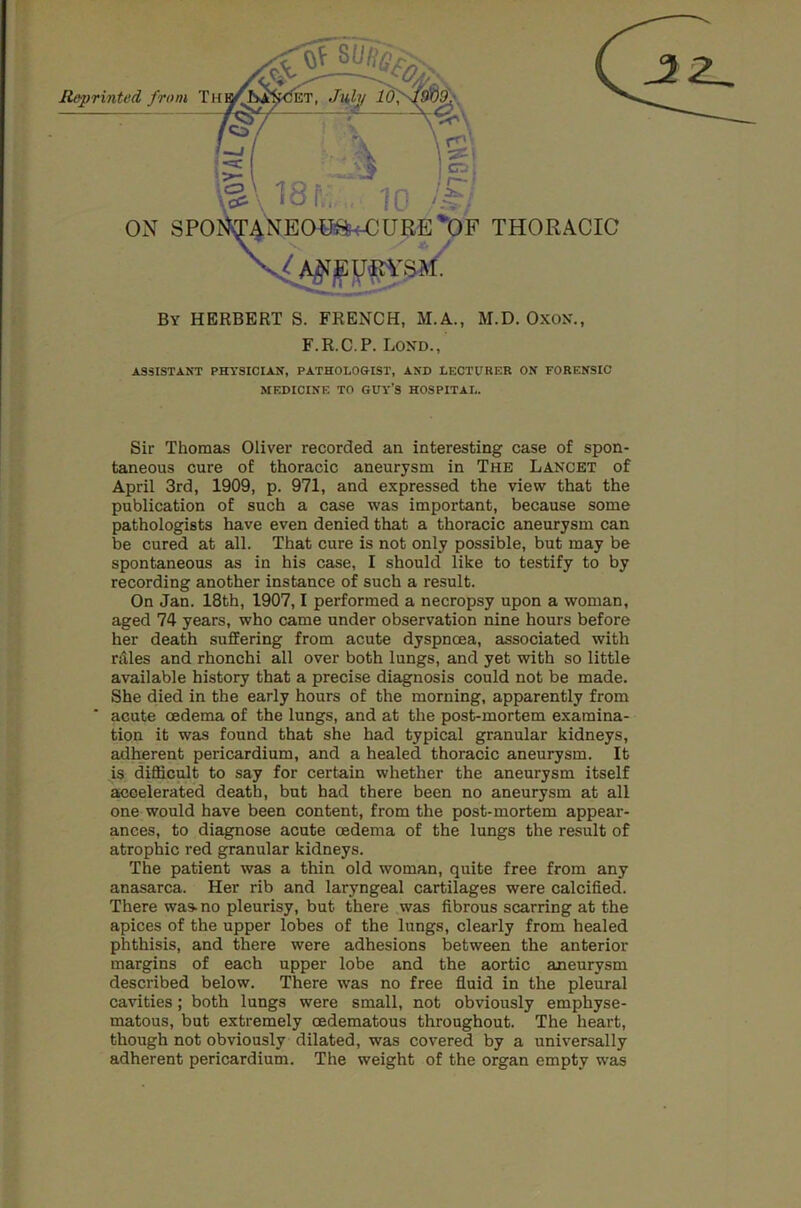 By HERBERT S. FRENCH, M.A., M.D. OxON., F.R.C.P. Lond., ASSISTANT PHYSICIAN, PATHOLOGIST, AND LECTURER ON FORENSIC MEDICINE TO GUY’S HOSPITAL. Sir Thomas Oliver recorded an interesting case of spon- taneous cure of thoracic aneurysm in The Lancet of April 3rd, 1909, p. 971, and expressed the view that the publication of such a case was important, because some pathologists have even denied that a thoracic aneurysm can be cured at all. That cure is not only possible, but may be spontaneous as in his case, I should like to testify to by recording another instance of such a result. On Jan. 18th, 1907,1 performed a necropsy upon a woman, aged 74 years, who came under observation nine hours before her death suffering from acute dyspnoea, associated with rales and rhonchi all over both lungs, and yet with so little available history that a precise diagnosis could not be made. She died in the early hours of the morning, apparently from acute oedema of the lungs, and at the post-mortem examina- tion it was found that she had typical granular kidneys, adherent pericardium, and a healed thoracic aneurysm. It is difficult to say for certain whether the aneurysm itself accelerated death, but had there been no aneurysm at all one would have been content, from the post-mortem appear- ances, to diagnose acute oedema of the lungs the result of atrophic red granular kidneys. The patient was a thin old woman, quite free from any anasarca. Her rib and laryngeal cartilages were calcified. There was- no pleurisy, but there was fibrous scarring at the apices of the upper lobes of the lungs, clearly from healed phthisis, and there were adhesions between the anterior margins of each upper lobe and the aortic aneurysm described below. There was no free fluid in the pleural cavities; both lungs were small, not obviously emphyse- matous, but extremely oedematous throughout. The heart, though not obviously dilated, was covered by a universally adherent pericardium. The weight of the organ empty was