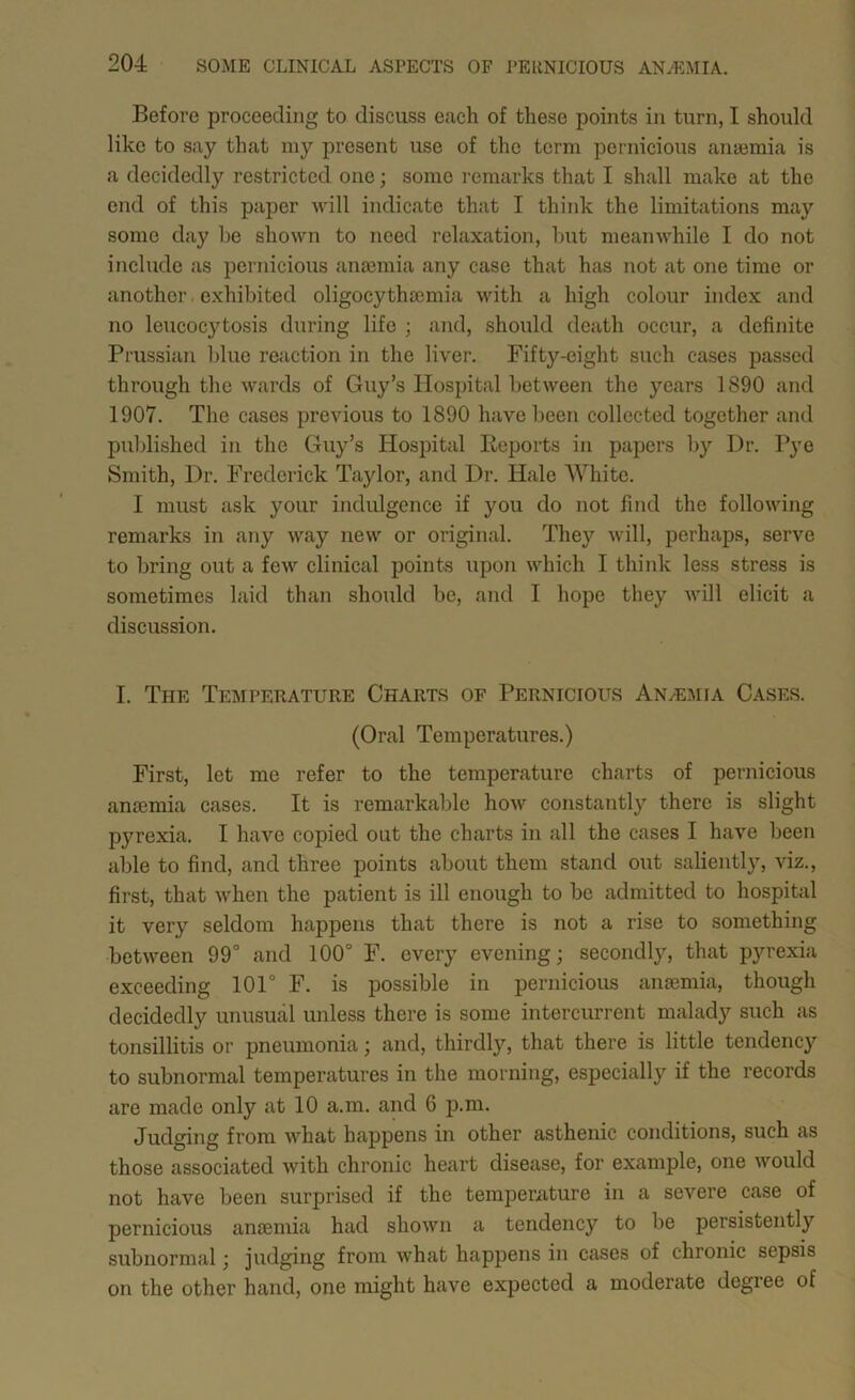 Before proceeding to discuss each of these points in turn, I should like to say that niy present use of the term pernicious anyemia is a decidedly restricted one; some remarks that I shall make at the end of this paper will indicate that I think the limitations may some day be shown to need relaxation, but meanwhile I do not include as pernicious anosmia any case that has not at one time or another. exhibited oligocythoemia with a high colour index and no leucocytosis during life ; and, should death occur, a definite Prussian Idue reaction in the liver. Fifty-eight such cases passed through the wards of Guy’s Hospital between the years 1890 and 1907. The cases previous to 1890 have been collected together and pul)lished in the Guy’s Hospital Reports in papers by Dr. Pye Smith, Dr. Frederick Taylor, and Dr. Hale White. I must ask your indulgence if you do not find the following remarks in any way new or original. They will, perhap.s, serve to bring out a few clinical points upon which I think less stress is sometimes laid than should be, and I hope they will elicit a discussion. I. The Teisiperature Charts of Pernicious Anaemia Cases. (Oral Temperatures.) First, let me refer to the temperature charts of pernicious ansemia cases. It is remarkable how constantly there is slight pyrexia. I have copied out the charts in all the cases I have been able to find, and three points about them stand out salientl}^, viz., first, that when the patient is ill enough to be admitted to hospital it very seldom happens that there is not a rise to something between 99° and 100° F. every evening; secondly, that pyrexia exceeding 101° F. is possible in pernicious anaemia, though decidedly unusual unless there is some intercurrent malady such as tonsillitis or pneumonia; and, thirdly, that there is little tendency to subnormal temperatures in the morning, especially if the records are made only at 10 a.m. and 6 p.m. Judging from what happens in other asthenic conditions, such as those associated with chronic heart disease, for example, one would not have been surprised if the temperature in a severe case of pernicious ansemia had shown a tendency to be persistently subnormal; judging from what happens in cases of chronic sepsis on the other hand, one might have expected a moderate degree of