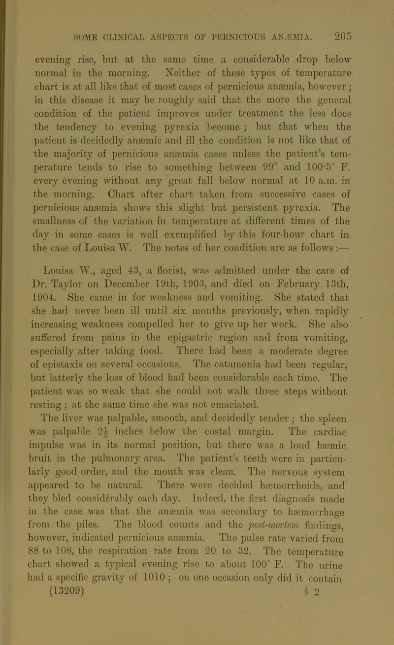 evening rise, but <at the same time a considerable drop below normal in the morning. Neither of these types of temperature chart is at all like that of most cases of pernicious anfemia, however; in this disease it may be roughly said that the more the general condition of the patient improves under treatment the less does the tendency to evening pyrexia become ; but that wheji the patient is decidedly anaemic and ill the condition is not like that of the majority of pernicious anaemia cases unless the patient’s tem- perature tends to rise to something between 99° and 100‘5° F. every evening without any great fall below normal at 10 a.m. in the morning. Chart after chart taken from successive cases of pernicious anaemia shows this slight but persistent pyrexia. The smallness of the variation in temperature at different times of the day in some cases is well exemplified by this four-hour chart in the case of Louisa W. The notes of her condition are as follows :— Louisa W., aged 43, a florist, was admitted under the care of Dr. Taylor on December 19th, 1903, and died on February 13th, 1904. She came in for weakness and vomiting. She stated that she had never been ill until six months previously, when rapidly increasing weakness compelled her to give up her work. She also suffered from pains in the epigastric region and from vomiting, especially after taking food. There had been a moderate degree of epistaxis on several occasions. The catamenia had been regular, but latterly the loss of blood had been considerable each time. The patient was so weak that she could not walk three steps without resting; at the same time she was not emaciated. The liver was palpable, smooth, and decidedly tender; the spleen was palpable 2^ inches beloAV the costal margin. The cardiac impulse was in its normal position, but there was a loud hsemic bruit in the pulmonary area. The patient’s teeth were in particu- larly good order, and the mouth was clean. The nervous system appeared to be natural. There were decided htemorrhoids, and they bled considerably each day. Indeed, the first diagnosis made in the case was that the anaemia was secondary to haemorrhage from the piles. The blood counts and the post-vimiem findings, however, indicated pernicious anaemia. The pulse rate varied from 88 to 108, the respiration rate from 20 to 32. The temperature chart showed a typical evening rise to about 100° F. The urine had a specific gravity of 1010 ; on one occasion only did it contain (13209) l> 2