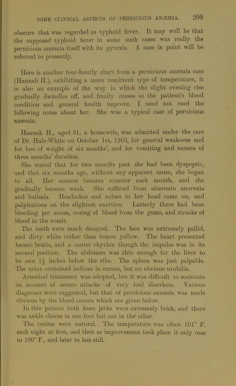 obscure that was regarded as typhoid fever. It may well be that the supposed typhoid fever in some such cases was really the pernicious ancemia itself with its pyrexia. A case in point will be referred to presently. H6re is another four-hourly chart from a pernicious anaemia case (Hannah H.), exhibiting a more remittent type of temperature, it is also an example of the way in Avhich the slight evening rise gradually dwindles off, and finally ceases as the patient’s blood condition and genei'al health improve. I need not read the following notes about her. She was a typical case of pernicious anaemia. Hannah H., aged 31, a housewife, was admitted under the care of Dr. Hale-White on October 1st, 1903, for general weakness and for loss of weight of six months’, and for vomiting and nausea of three months’ duration. She stated that for two months past she had been dyspeptic, and that six months ago, without any apparent cause, she began to ail. Her menses became scantier each month, and she gradually became weak. She suffered from alternate anorexia and bulimia. Headaches and noises in her head came on, and palpitations on the slightest exertion. Latterly there had been bleeding per anum, oozing of blood from the gums, and streaks of blood in the vomit. The teeth were much decayed. The face was extremely pallid, and dirty white rather than lemon yellow. The heart presented haemic bruits, and a canter rhythm though the impulse was in its normal position. The abdomen was thin enough for the liver to be seen 1^- inches below the ribs. The spleen was just jDalpable. The urine contained indican in excess, but no obvious urobilin. Arsenical treatment was adopted, but it was difficult to maintain on account of severe attaclcs of very foul diarrhoea. Various diagnoses were suggested, but that of pernicious anajmia was made obvious by the blood counts which are given below. In this patient both knee jerks were extremely brisk, and there was ankle clonus in one foot but not in the’ other. The retinjB were natural. The temperature was often 101° F. each night at first, and then as improvement took place it only rose to 100° F., and later to less still.