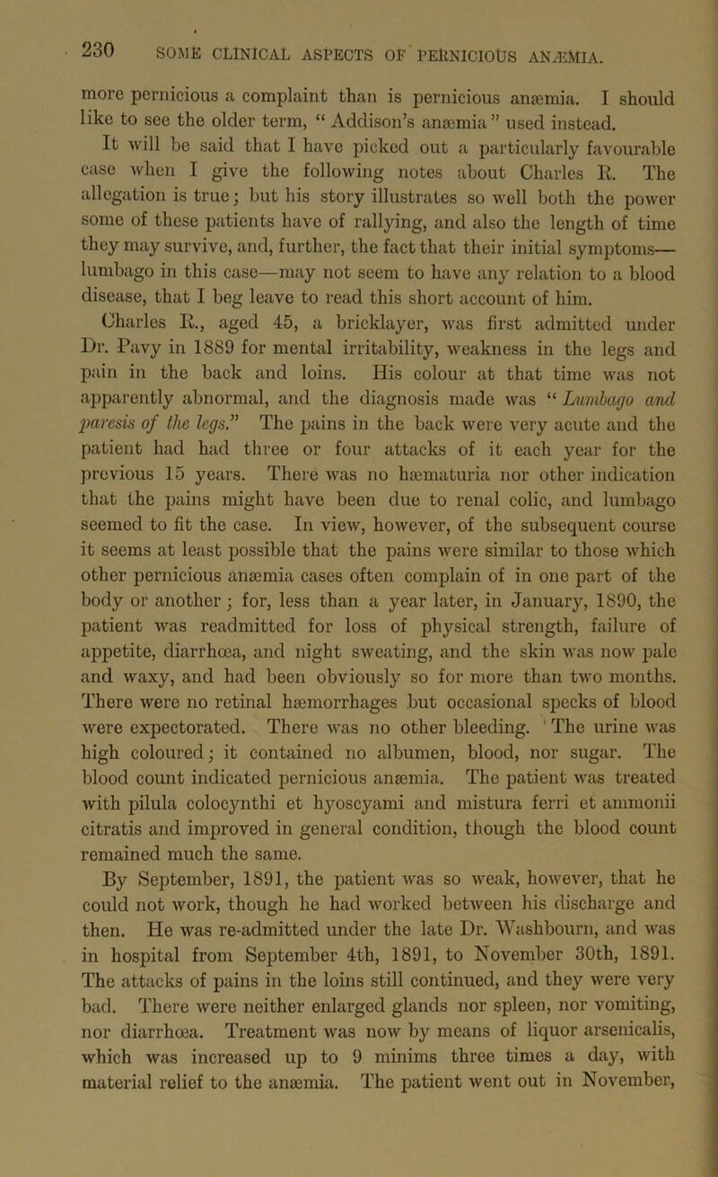 more pernicious a complaint than is pernicious anaemia. I should like to see the older term, “ Addison’s anaemia ” used instead. It will be Sciid that I haive picked out a pairticularly favourable case when I give the following notes about Charles R. The allegation is true; but his story illustrates so well both the power some of these patients have of rallying, aind also the length of time they mtiy survive, and, further, the fact that their initial symptoms— lumbago in this case—may not seem to have any relation to a blood disease, that I beg leave to read this short account of him. (Charles R., aged 45, a bricklayer, was first admitted under Dr. Pavy in 1889 for mental irritability, weakness in the legs and pain in the back and loins. His colour at that time was not apparently abnormal, and the diagnosis made was “ Lumbago and 2Jaresis of the legs The pains in the back were very acute and the patient had had three or four attacks of it each year for the previous 15 years. There was no hjomaturia nor other indication that the pains might have been due to renal colic, and lumbago seemed to fit the case. In view, however, of the subsequent course it seems at least possible that the pains were similar to those which other pernicious ansemia cases often complain of in one part of the body or another; for, less than a year later, in January, 1890, the patient was readmitted for loss of physical strength, failure of appetite, diarrhoea, and night sweating, and the skin was now pale and waxy, and had been obviously so for more than two months. There were no retinal haemorrhages but occasional specks of blood Avere expectorated. There Avas no other bleeding. ' The urine Avas high coloured; it contained no albumen, blood, nor sugar. The blood count indicated pernicious anaemia. The patient AA^as treated Avith pilula colocynthi et hyoscyami and mistura ferri et ammonii citratis and improved in general condition, though the blood count remained much the same. By September, 1891, the patient Avas so Aveak, hoAvever, that he could not Avork, though he had worked betAveen his discharge and then. He was re-admitted under the late Dr. Washbourn, and Avas in hospital from September 4th, 1891, to November 30th, 1891. The attacks of pains in the loins still continued, and they Avere very bad. There Avere neither enlarged glands nor spleen, nor vomiting, nor diarrhoea. Treatment Avas noAv by means of liquor arsenicalis, which was increased up to 9 minims throe times a day, Avith material relief to the ansemia. The patient Avent out in November,