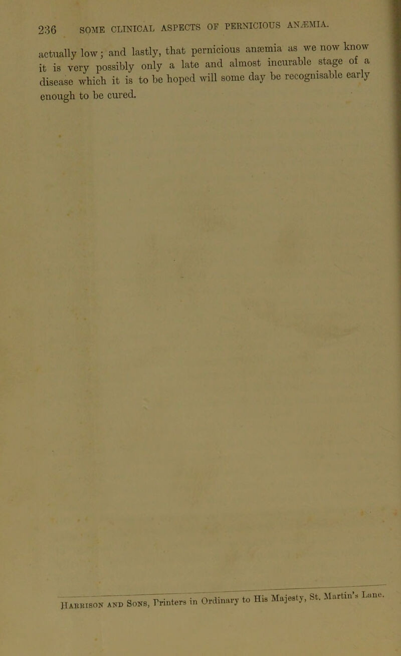 actually low; and lastly, that pernicious anaemia as we now know it is very possibly only a late and almost incurable stage of a disease which it is to be hoped will some day be recognisable early enough to be cured. JIABKISON ANB SoNS, Printers in Ordinary to His Majesty, St. Martin’s Lane.