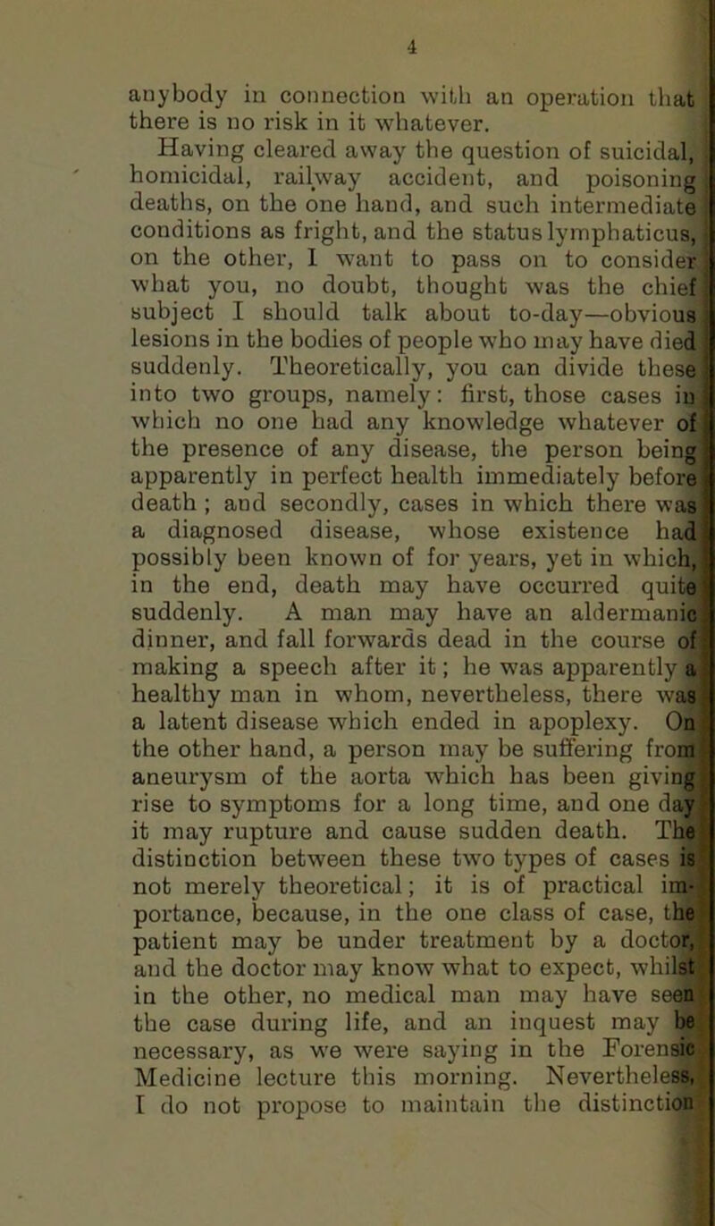 anybody in connection with an operation that there is no risk in it whatever. Having cleared away the question of suicidal, homicidal, railway accident, and poisoning deaths, on the one hand, and such intermediate conditions as fright, and the status lymphaticus, on the other, 1 want to pass on to consider what you, no doubt, thought was the chief subject I should talk about to-day—obvious lesions in the bodies of people who may have died ' suddenly. Theoretically, you can divide thesej into two groups, namely: first, those cases ini which no one had any knowledge whatever of j the presence of any disease, the person being | apparently in perfect health immediately before death ; and secondly, cases in which there was) a diagnosed disease, whose existence had! possibly been known of for years, yet in which,! in the end, death may have occurred quite J suddenly. A man may have an aldermanici dinner, and fall forwards dead in the course of; making a speech after it; he was apparently a ■ healthy man in whom, nevertheless, there was - a latent disease which ended in apoplexy. Oa t: the other hand, a person may be suffering from ^ aneurysm of the aorta which has been giving; rise to symptoms for a long time, and one day • it may rupture and cause sudden death. The’' distinction between these two types of cases is ' not merely theoretical; it is of practical im- portance, because, in the one class of case, the patient may be under treatment by a doctor, and the doctor may know what to expect, whilst in the other, no medical man may have seen the case during life, and an inquest may be necessary, as we were saying in the Forensic Medicine lecture this morning. Nevertheless, I do not propose to maintain the distinction
