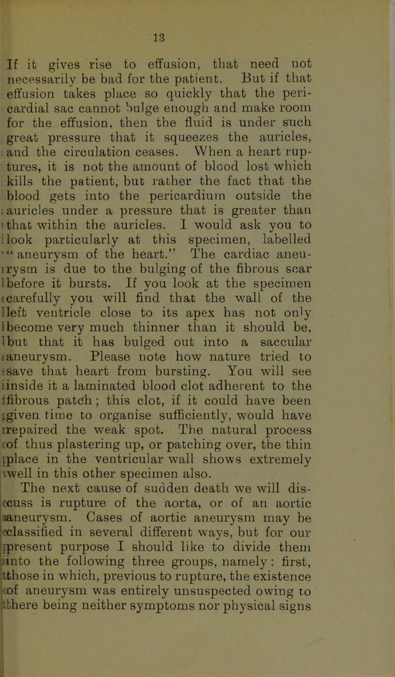 If it gives rise to effusion, that need not necessarily be bad for the patient. But if that effusion takes place so quickly that the peri- cardial sac cannot bulge enough and make room for the effusion, then the fluid is under such great pressure that it squeezes the auricles, . and the circulation ceases. When a heart rup- tures, it is not the amount of hlcod lost which kills the patient, but I'ather the fact that the blood gets into the pericardium outside the ; auricles under a pressure that is greater than I that within the auricles. 1 would ask you to I look particularly at this specimen, labelled '“aneurysm of the heart.” The cardiac aneu- I rysm is due to the bulging of the fibrous scar 1 before it bursts. If you look at the specimen (Carefully you will find that the wall of the lleft ventricle close to its apex has not only 1 become very much thinner than it should be, Ibut that it has bulged out into a saccular (aneurysm. Please note how nature tried to ‘save that heart from bursting. You will see iinside it a laminated blood clot adherent to the tfibrous patch; this clot, if it could have been fgiven time to organise sufficiently, would have rrepaired the weak spot. The natural process cof thus plastering up, or patching over, the thin jplace in the ventricular wall shows extremely l\well in this other specimen also. The next cause of sudden death we will dis- ccuss is rupture of the aorta, or of an aortic aaneurysm. Cases of aortic aneurysm may be (classified in several different ways, but for our [present purpose I should like to divide them iinto the following three groups, namely: first, tthose in which, previous to rupture, the existence oof aneurysm was entirely unsuspected owing to tthere being neither symptoms nor physical signs i I