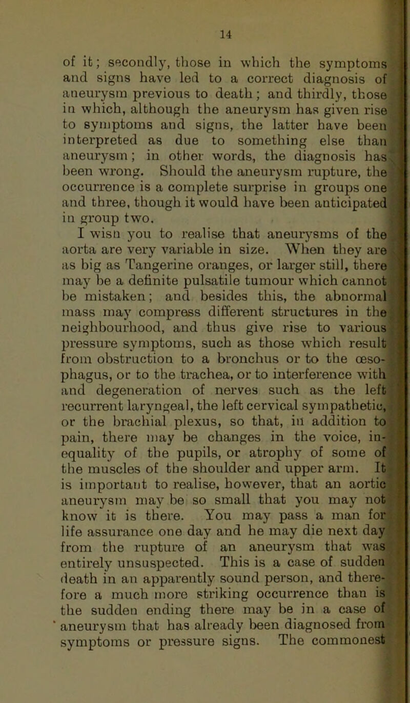 of it; secondly, those in which the symptoms H and signs have led to a correct diagnosis of aneurysm previous to death; and thirdly, those in which, although the aneurysm has given rise.^ to symptoms and signs, the latter have been ^ intex'preted as due to something else than' aneurysm; in other words, the diagnosis has, been wrong. Should the aneurysm rupture, thej occurrence is a complete surprise in groups onel and three, though it would have been anticipated] in group two. I wisn you to realise that aneurj^sms of thej aorta are very variable in size. When they are] as big as Tangerine oranges, or larger still, there, may he a definite pulsatile tumour which cannot! he mistaken; and besides this, the abnormal ^ mass may compress different structures in thej neighbourhood, and thus give rise to various' pressure symptoms, such as those which result :jj from obstruction to a bronchus or to the oeso-)r phagus, or to the trachea, or to interference with and degeneration of nerves such as the left. recurrent laryngeal, the left cervical sympathetic, or the brachial plexus, so that, in addition toj*' pain, there may be changes in the voice, in- ; equality of the pupils, or atrophy of some of ! the muscles of the shoulder and upper arm. Iti is important to realise, however, that an aorticfl aneurysm may be so small that you may notfi know it is there. You may pass a man for; life assurance one day and he may die next day| from the rupture of an aneurysm that wasijj entirely unsuspected. This is a case of sudden y| death in an apparently sound person, and there- fore a much more striking occurrence than is the sudden ending there may be in a case of' aneurysm that has already been diagnosed from symptoms or pressure signs. The commonest