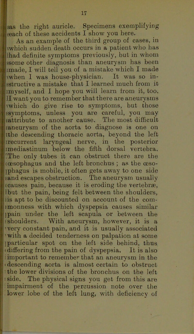 aas the right auricle. Specimens exemplifying eeach of these accidents I show you here. As an example of the third group of cases, in [vwhich sudden death occurs in a patient who has lhad definite symptoms previously, but in whom ssome other diagnosis than aneurysm has been imade, I will tell you of a mistake which I made \when 1 was house-physician. It was so in- sstructive a mistake that I leai’ned much from it anyself, and I hope you will learn from it, too, II want you to remember that there are aneurysms \which do give rise to symptoms, but those ssymptoms, unless you are careful, you may (attribute to another cause. The most difficult (aneurysm of the aorta to diagnose is one on tthe descending thoracic aorta, beyond the left ii’ecurrent laryngeal nerve, in the posterior (mediastinum below the fifth dorsal vertebra. ^The only tubes it can obstruct there are the (oesophagus and the left bronchus ; as the ooso- jphagus is mobile, it often gets away to one side tand escapes obstruction. The aneurysm usually (causes pain, because it is eroding the vertebrae, Ibut the pain, being felt between the shoulders, iis apt to be discounted on account of the com- imonness with which dyspepsia causes similar ipain under the left scapula or between the (shoulders. With aneurysm, however, it is a ’very constant pain, and it is usually associated ’with a decided tenderness on palpation at some ]particular spot on the left side behind, thus, • differing from the pain of dyspepsia. It is also i important to remembe’’that an aneurysm in the I descending aorta is almost certain to obstruct the lower divisions of the bronchus on the left ! side. The physical signs you get from this are impairment of the percussion note over the lower lobe of the left lung, with deficiency of