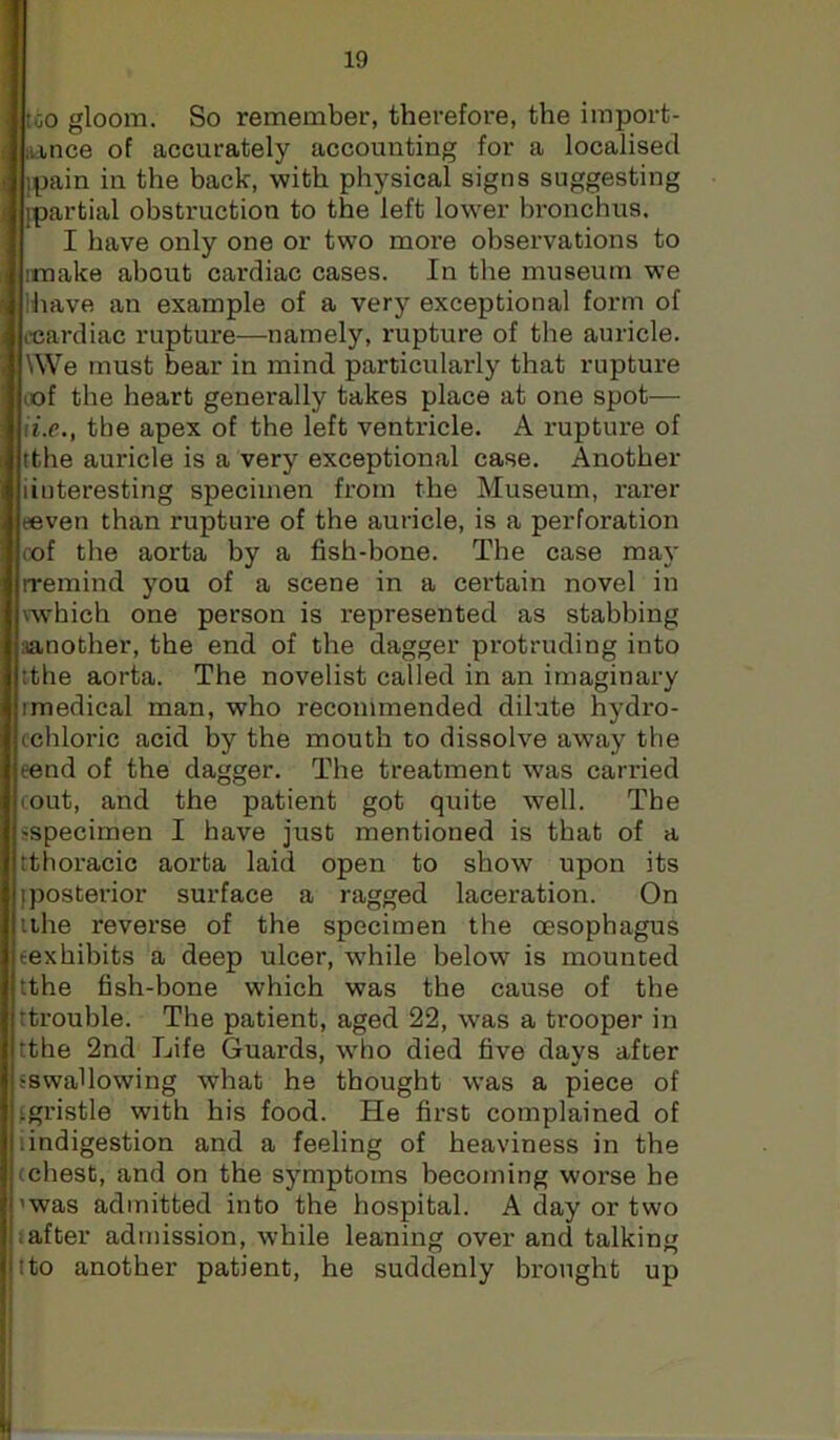 too gloom. So remember, therefore, the import- iiince of accurately accounting for a localised Ipain in the back, with physical signs suggesting [partial obstruction to the left lower bronchus. I have only one or two more observations to iinake about cardiac cases. In the museum we lhave an example of a very exceptional form of fcardiac rupture—namely, rupture of the auricle. \We must bear in mind particularly that rupture lof the heart generally takes place at one spot— {i.e., the apex of the left ventricle. A rupture of tthe auricle is a very exceptional case. Another iinteresting specimen from the Museum, rarer eeven than rupture of the auricle, is a perforation cof the aorta by a fish-bone. The case may rremind you of a scene in a certain novel in wv'hich one person is represented as stabbing iianother, the end of the dagger protruding into tthe aorta. The novelist called in an imaginary imedical man, who recommended dilute hydro- ccbloric acid by the mouth to dissolve away the eend of the dagger. The treatment was carried cout, and the patient got quite w^ell. The sspecimen I have just mentioned is that of a tthoracic aorta laid open to show upon its [posterior surface a ragged laceration. On ithe reverse of the specimen the oesophagus (exhibits a deep ulcer, while below is mounted tthe fish-bone which was the cause of the (trouble. The patient, aged 22, was a trooper in tthe 2nd Life Guards, who died five days after (swallowing what he thought was a piece of ‘gristle with his food. He first complained of iindigestion and a feeling of heaviness in the (chest, and on the symptoms becoming worse he 'was admitted into the hospital. A day or two (after admission, while leaning over and talking I to another patient, he suddenly brought up