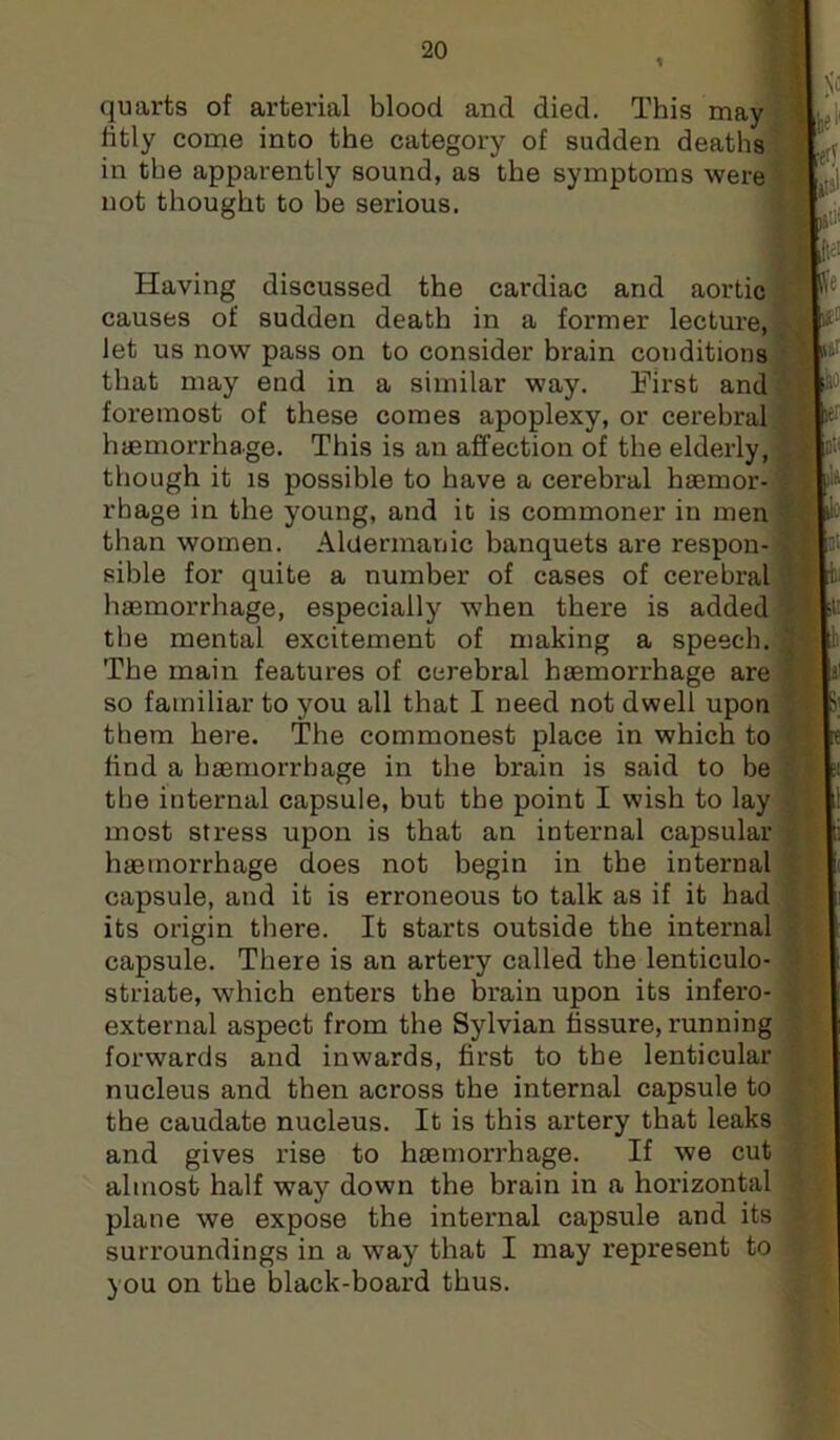 quarts of arterial blood and died. This may fitly come into the category of sudden deaths in the apparently sound, as the symptoms were not thought to be serious. Having discussed the cardiac and aortic causes of sudden death in a former lecture, Jet us now pass on to consider brain conditions that may end in a similar way. First and foremost of these comes apoplexy, or cerebral haemorrhage. This is an affection of the elderly, though it IS possible to have a cerebral haemor- rhage in the young, and it is commoner in men than women. Aluermanic banquets ai'e respon- sible for quite a number of cases of cerebral haemorrhage, especially ■when there is added the mental excitement of making a speech. The main features of cerebral haemorrhage are so familiar to you all that I need not dwell upon them here. The commonest place in which to find a haemorrhage in the brain is said to be the internal capsule, but the point I wish to lay most stress upon is that an internal capsular haemorrhage does not begin in the internal capsule, and it is erroneous to talk as if it had its origin there. It starts outside the internal capsule. There is an artery called the lenticulo- striate, which enters the brain upon its infero- external aspect from the Sylvian fissure, running forwards and inwards, first to the lenticular nucleus and then across the internal capsule to the caudate nucleus. It is this artery that leaks and gives rise to haemorrhage. If we cut almost half way down the brain in a horizontal plane we expose the internal capsule and its surroundings in a way that I may represent to you on the black-board thus.