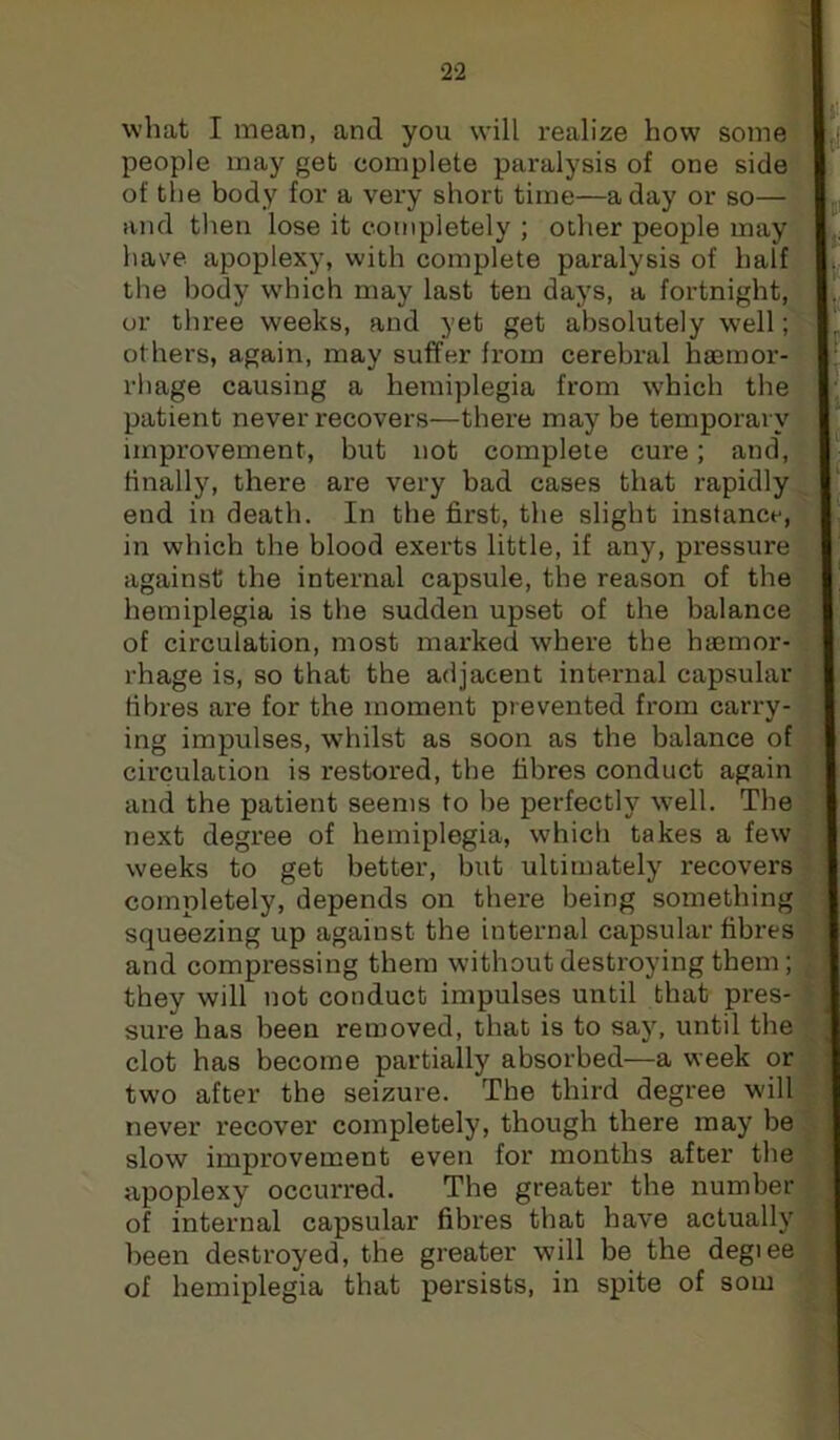 2‘2 what I mean, and you will realize how some people may get complete paralysis of one side of the body for a very short time—a day or so— and then lose it completely ; other people may have apoplexy, with complete paralysis of half the body which may last ten days, a fortnight, or three weeks, and yet get absolutely well ^ others, again, may suffer from cerebral haemor-f | rhage causing a hemiplegia from which the patient never recovers—there maybe temporary improvement, but not complete cure; and, finally, there are very bad cases that rapidly, end in death. In the first, the slight instance, in which the blood exerts little, if any, pressure against the internal capsule, the reason of the hemiplegia is the sudden upset of the balance of circulation, most marked where the haemor- rhage is, so that the adjacent internal capsular fibres are for the moment prevented from carry- ing impulses, whilst as soon as the balance of circulation is restored, the fibres conduct again i and the patient seems to he perfectly well. The * next degree of hemiplegia, which takes a few weeks to get better, but ultimately recovers completely, depends on there being something squeezing up against the internal capsular fibres and compressing them without destroying them; they will not conduct impulses until that pres- sure has been removed, that is to say, until the clot has become partially absorbed—a week or two after the seizure. The third degree will never recover completely, though there may be slow improvement even for months after the apoplexy occurred. The greater the number of internal capsular fibres that have actually been destroyed, the greater will be the degiee of hemiplegia that persists, in spite of som