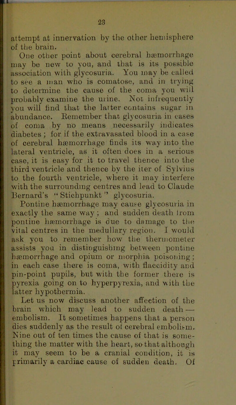23 attempt at innervation by the other hemisphere of the brain. One other point about cerebral hiemorrhage may be new to you, and that is its possible association with glycosuria. You may be called to see a man who is comatose, and in trying to determine the cause of the coma you will probably examine the urine. Not infrequently you will find that the latter contains sugar in abundance. Kemember that glycosuria in cases of coma by no means necessarily indicates diabetes; for if the extravasated blood in a case of cerebral haemorrhage finds its way into the lateral ventricle, as it often does in a serious case, it is easy for it to travel thence into the third ventricle and thence by the iter of Sylvius to the fourth ventricle, where it may interfere with the surrounding centres and lead to Claude Bernard’s “ Stichpunkt ” glycosuria. Pontine haemorrhage may cause glycosuria in exactly the same way ; and sudden death Irom pontine haemorrhage is due to damage to the vital centres in the medullary region. I would ask you to remember how tlie thermometer assists you in distinguishing between pontine haemorrhage and opium or morpliia poisoning; in each case there is coma, with fiaccidity and pin-point pupils, but with the former there is pyrexia going on to hyperpyrexia, and with the latter hypothermia. Let us now discuss another affection of the brain w'hich may lead to sudden death — embolism. It sometimes happens that a person dies suddenly as the result of cerebral embolis-m. Nine out of ten times the cause of that is some- thing the matter with the heart, so that although it may seem to be a cranial condition, it is primarily a cardiac cause of sudden death. Of