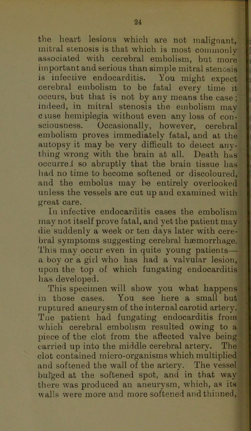 the heart lesions which are not malignant, mitral stenosis is that which is most coinmonly associated with cerebral embolism, but more important and serious than simple mitral stenosis is infective endocarditis. You might expect cerebral embolism to be fatal every time it occurs, but that is not by any means the case; indeed, in mitral stenosis the embolism may c iuse hemiplegia without even any loss of con- sciousness. Occasionally, however, cerebral embolism proves immediately fatal, and at the autopsy it may be very difficult to delect any- thing wrong with the brain at all. Death has occurred so abruptly that the brain tissue has liad no time to become softened or discoloured, and the embolus may be entirely overlooked unless the vessels are cut up and examined with great care. In infective endocarditis cases the embolism may not itself prove fatal, and yet the patient may die suddenly a week or ten days later with cere- bral symptoms suggesting cerebral haemorrhage. This may occur even in quite young patients— a boy or a girl who has had a valvular lesion, upon the top of which fungating endocarditis has developed. This specimen will show you what happens in those cases. You see here a small but ruptured aneurysm of the internal carotid artery. Tue patient had fungating endocarditis from which cerebral embolism resulted owing to a piece of tbe clot from the affected valve being carried up into the middle cerebral artery. The clot contained micro-organisms which multiplied and softened the wall of the artery. The vessel bulged at the softened spot, and in that way there was produced an aneurysm, which, as its walls were more and more softened and thinned.
