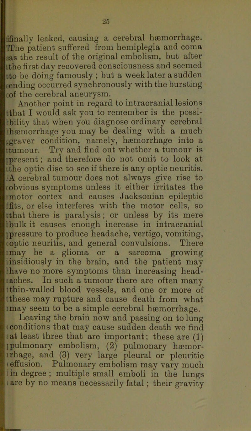 nfinally leaked, causing a cerebral haemorrhage. IThe patient suffered from hemiplegia and coma :ias the result of the original embolism, but after tthe first day recovered consciousness and seemed tto be doing famously ; but a week later a sudden t’ending occurred synchronously with the bursting cof the cerebral aneurysm. Another point in regard to intracranial lesions ithat I would ask you to remember is the possi- tbility that when you diagnose ordinary cerebral lhaemorrhage you may be dealing with a much j^graver condition, namely, haemorrhage into a ttumour. Try and find out whether a tumour is [present; and therefore do not omit to look at uhe optic disc to see if there is any optic neuritis. .'A cerebral tumour does not always give rise to cobvious symptoms unless it either irritates the I motor cortex and causes Jacksonian epileptic ffits, or else interferes with the motor cells, so tthat there is paralysis; or unless by its mere Ibulk it causes enough increase in intracranial [pressure to produce headache, vertigo, vomiting, (optic neuritis, and general convulsions. There I may be a glioma or a sarcoma growing iinsidiously in the brain, and the patient may lhave no more symptoms than increasing head- f aches. In such a tumour there are often many ithin-walled blood vessels, and one or more of tthese may rupture and cause death from what imay seem to be a simple cerebral haemorrhage. Leaving the brain now and passing on to lung (conditions that may cause sudden death we find (at least three that are important: these are (1) [pulmonary embolism, (2) pulmonary haemor- irhage, and (3) very large pleural or pleuritic (effusion. Pulmonary embolism may vary much i in degree; multiple small emboli in the lungs tare by no means necessarily fatal; their gravity
