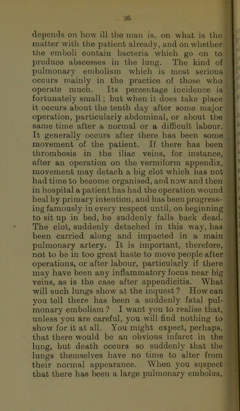 matter with the patient ah’eady, and on whether the emboli contain bacteria which go on to produce abscesses in the lung. The kind of pulmonary embolism which is most serious occurs mainly in the practice of those who operate much. Its percentage incidence is fortunately small; but when it does take place it occurs about the tenth day after some major operation, particularly abdominal, or about the same time after a normal or a difficult labour. It generally occurs after there has been some movement of the patient. If there has been thrombosis in the iliac veins, for instance, after an operation on the vermiform appendix, movement may detach a big clot which has not had time to become organised, and now and then in hospital a patient has had the operation wound heal by primary intention, and has been progress- ing famously in every respect until, on beginning to sit up in bed, he suddenly falls back dead. The clot, suddenly detached in this way, has been carried along and impacted in a main pulmonary artery. It is important, therefore, not to be in too great haste to move people after operations, or after labour, particularly if there may have been any inflammatory focus near big veins, as is the case after appendicitis. What will such lungs show at the inquest ? How can you tell there has been a suddenly fatal pul- monary embolism ? I want you to realise that, unless you are careful, you will find nothing to show for it at all. You might expect, perhaps, that there would be an obvious infarct in the lung, but death occurs so suddenly that the lungs themselves have no time to alter from their normal appearance. When you suspect that there has been a large pulmonary embolus,
