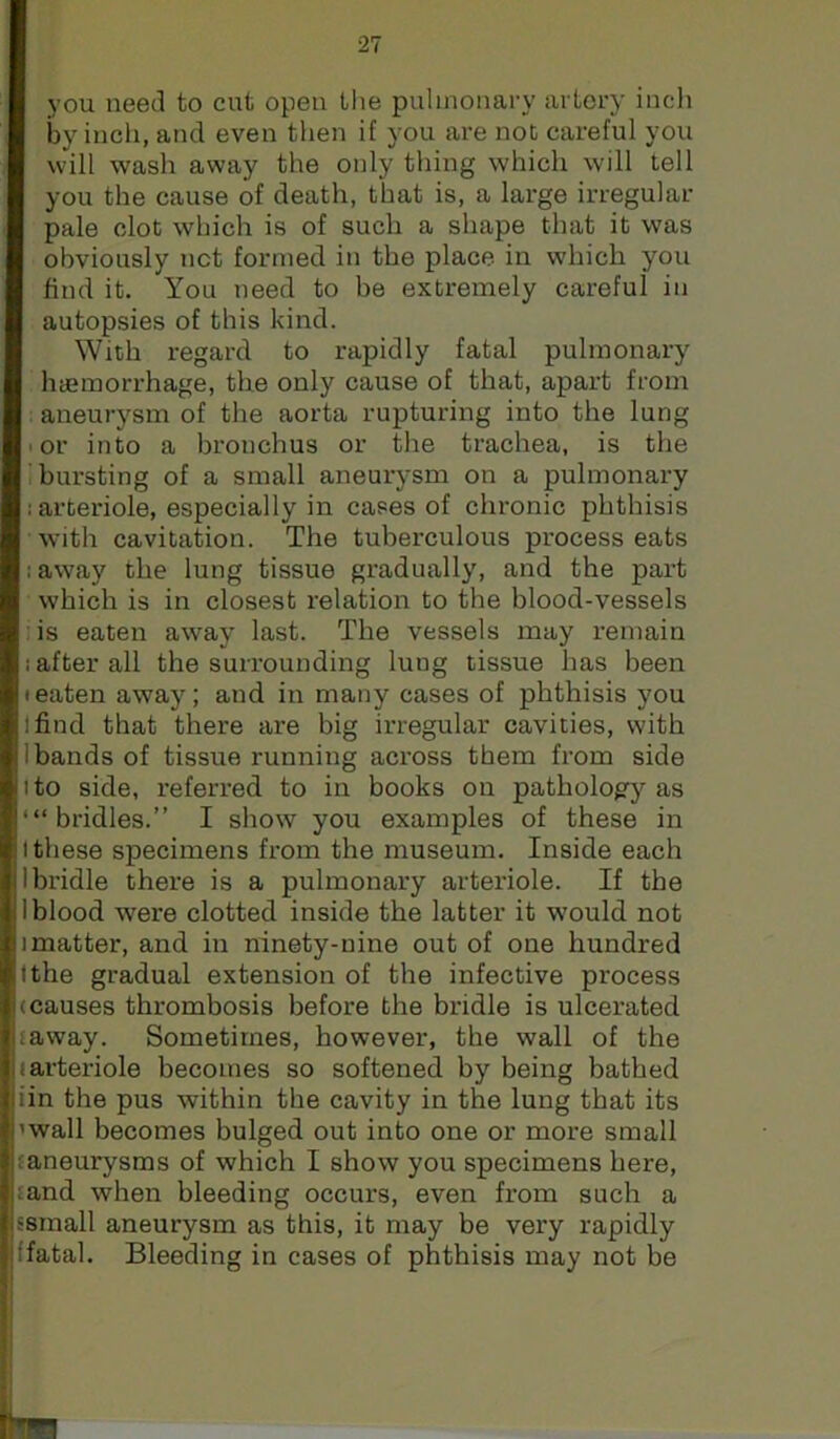 you need to cut open tlie pulmonary artery incli by incli, and even then if you are not careful you will wash away the only thing which will tell you the cause of death, that is, a large irregular pale clot which is of such a shape that it was obviously net formed in the place in w'hich you find it. You need to be extremely careful in autopsies of this kind. With regard to rapidly fatal pulmonary haemorrhage, the only cause of that, apart from : aneurysm of the aorta rupturing into the lung I or into a bronchus or the trachea, is the i bursting of a small aneui-ysm on a pulmonary : arteriole, especially in cases of chronic phthisis with cavitation. The tuberculous process eats laway the lung tissue gradually, and the part which is in closest relation to the blood-vessels :is eaten away last. The vessels may remain i after all the surrounding lung tissue has been • eaten away; and in many cases of phthisis you find that there are big irregular cavities, with 1 bands of tissue running across them from side I to side, referred, to in books on pathology as ‘“bridles.” I show you examples of these in I these specimens from the museum. Inside each bridle there is a pulmonary arteriole. If the blood were clotted inside the latter it would not imatter, and in ninety-nine out of one hundred Ithe gradual extension of the infective process causes thrombosis before the bridle is ulcerated taway. Sometimes, however, the wall of the arteriole becomes so softened by being bathed iin the pus within the cavity in the lung that its wall becomes bulged out into one or more small {aneurysms of which I show you specimens here, tand when bleeding occurs, even from such a small aneurysm as this, it may be very rapidly fatal. Bleeding in cases of phthisis may not be