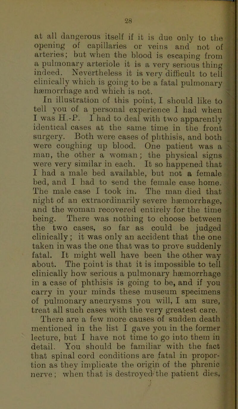 at all dangerous itself if it is due only to the opening of capillaries or veins and not of arteries; but when the blood is escaping from a pulmonary arteriole it is a very serious thing indeed. Nevertheless it is very difficult to tell clinically which is going to be a fatal pulmonary Inemorrhage and which is not. In illustration of this point, I should like to tell you of a personal experience I had when I was H.-P. I had to deal with two apparently identical cases at the same time in the front surgery. Both were cases of phthisis, and both were coughing up blood. One patieut was a man, the other a woman; the physical signs were very similar in each. It so happened that I had a male bed available, but not a female bed, and I had to send the female case home. The male case I took in. The man died that night of an extraordinarily severe haamorrhage, and the woman recovered entirely for the time being. There was nothing to choose between the two cases, so far as could be judged clinically; it was only an accident that the one taken in was the one that was to prove suddenly fatal. It might well have been the other way about. The point is that it is impossible to tell clinically how serious a pulmonary haemorrhage in a case of phthisis is going to be, and if you carry in your minds these museum specimens of pulmonary aneurysms you will, I am sure, treat all such cases with the very greatest care. There are a few more causes of sudden death , mentioned in the list I gave you in the former lecture, but I have not time to go into them in detail. You should be familiar with the fact: that spinal cord conditions are fatal in propor- i tion as they implicate the origin of the phrenic i nerve; when that is destroyed-the patient dies,;
