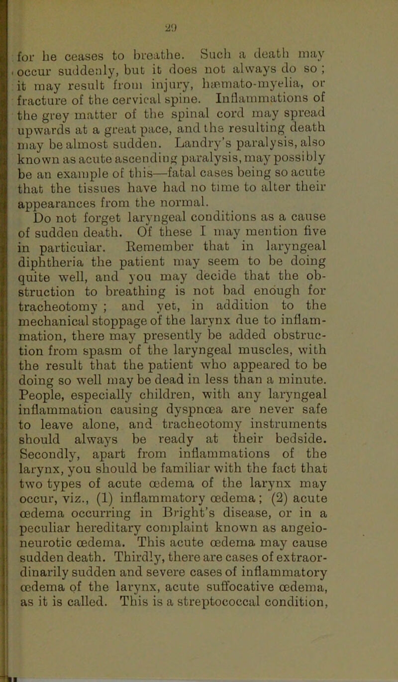 2<.) for be ceases to breatlie. Sucb a deatb may . occur suddenly, but it does not always do so ; it may result from injury, luBmato-inyelia, or fracture of the cervical spine. Inflammations of the grey matter of the spinal cord may spread upwards at a great pace, and ibe resulting death may be almost sudden. Landry’s paralysis, also known as acute ascending paralysis, may possibly be an example of this—fatal cases being so acute that the tissues have had no time to alter their appearances from the normal. Do not fox'get laryngeal conditions as a cause of sudden death. Of these I may mention five in particular. Remember that in laryngeal diphtheria the patient may seem to be doing quite well, and you may decide that the ob- struction to breathing is not bad enough for tracheotomy ; and yet, in addition to the mechanical stoppage of the larynx due to inflam- mation, there may presently be added obstruc- tion from spasm of the laryngeal muscles, with the result that the patient who appeared to be doing so well may be dead in less than a minute. People, especially children, with any laryngeal inflammation causing dyspnoea are never safe to leave alone, and tracheotomy instruments should always be ready at their bedside. Secondly, apart from inflammations of the larynx, you should be familiar with the fact that two types of acute oedema of the larynx may occur, viz., (1) inflammatory oedema; (2) acute oedema occurring in Bright’s disease, or in a peculiar hereditary complaint known as angeio- neurotic oedema. This acute oedema may cause sudden death. Thirdly, there are cases of extraor- dinarily sudden and severe cases of inflammatory oedema of the larynx, acute suffocative oedema, as it is called. This is a streixtococcal condition.