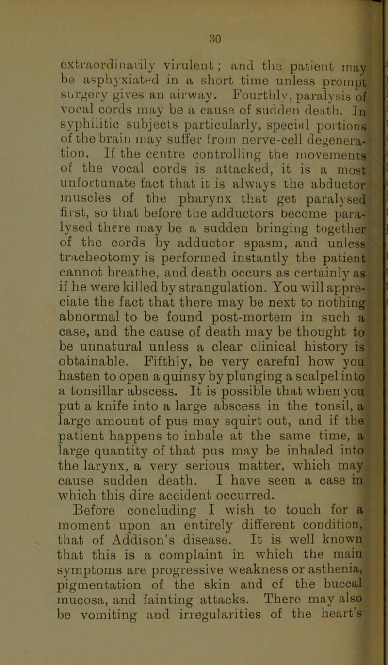 extraordinarily virulent; and the patient luay be asphyxiated in a short time unless prompt surgery gives an airway. Fourthly, paralysis of vocal cords may be a cause of sudden death. In syphilitic subjects particularly, specinl portions of the brain may suffer from nerve-cell degenera- tion. If the centre controlling the movements of the vocal cords is attacked, it is a most unfortunate fact that it is always the abductor muscles of the pharynx that get paralysed first, so that before the adductors become para- lysed there may be a sudden bringing together of the cords by adductor spasm, and unless tracheotomy is performed instantly the patient cannot breathe, and death occurs as certainly as if he were killed by strangulation. You will appre- ciate the fact that there may be next to nothing abnormal to be found post-mortem in such a case, and the cause of death may be thought to be unnatural unless a clear clinical history is obtainable. Fifthly, be very cai’eful how you hasten to open aquinsy by plunging a scalpel into a tonsillar abscess. It is possible that when you put a knife into a large abscess in the tonsil, a large amount of pus may squirt out, and if the patient happens to inhale at the same time, a large quantity of that pus may be inhaled into the larynx, a very serious matter, which may cause sudden death. I have seen a case in which this dire accident occurred. Before concluding I wish to touch for a moment upon an entirely different condition, that of Addison’s disease. It is well known that this is a complaint in which the main symptoms are progressive weakness or asthenia, pigmentation of the skin and of the buccal mucosa, and fainting attacks. There may also be vomiting and irregularities of the heart’s