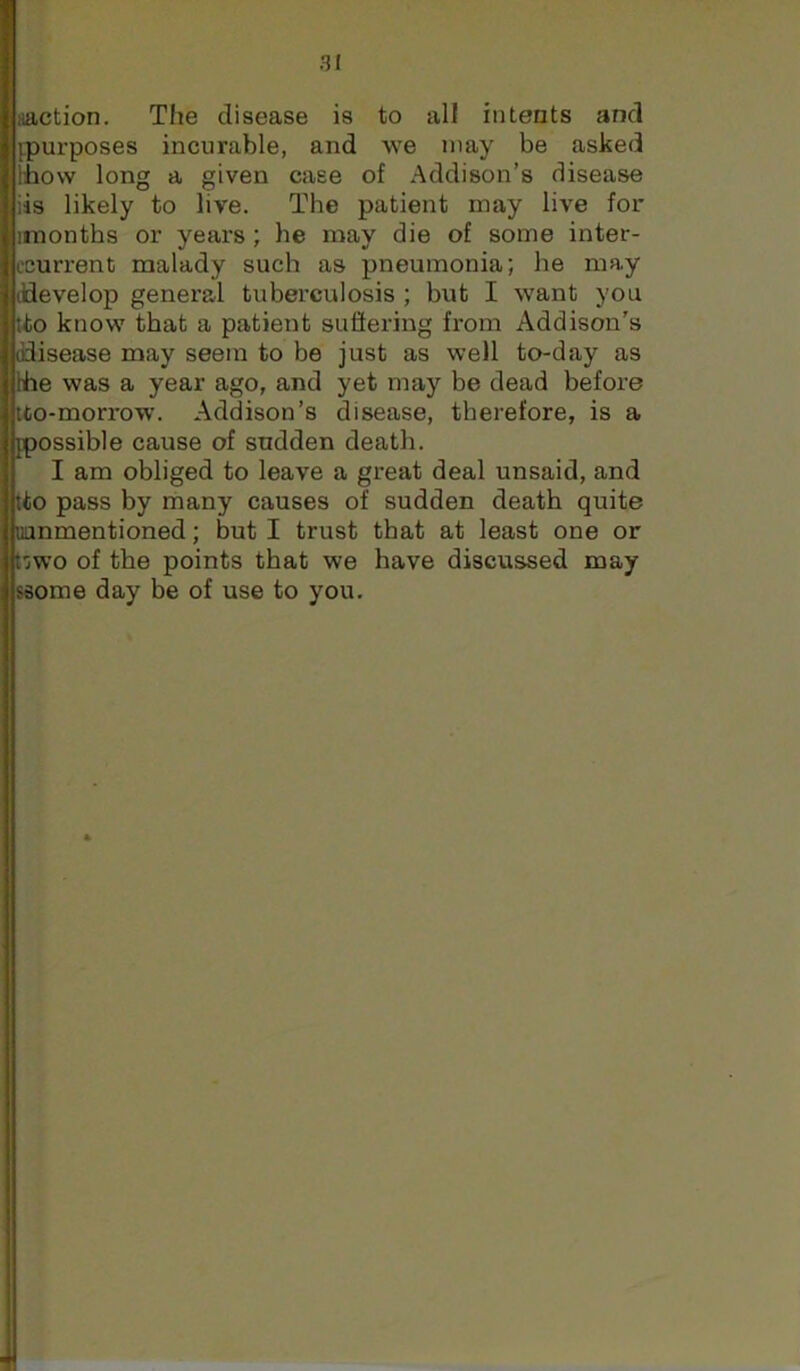 aaction. The disease is to all intents and {purposes incurable, and we may be asked t'how long a given case of Addison’s disease iis likely to live. The patient may live for irnonths or years ; he may die of some inter- ccurrent malady such as pneumonia; he may (develop general tuberculosis ; but I want you tto know that a patient sufiering from Addison’s (disease may seem to be just as well to-day as Ihe was a year ago, and yet may be dead before tto-morrow. Addison’s disease, therefore, is a ppossible cause of sudden death. I am obliged to leave a great deal unsaid, and tto pass by many causes of sudden death quite uanmentioned; but I trust that at least one or t'jwo of the points that we have discussed may saome day be of use to you.