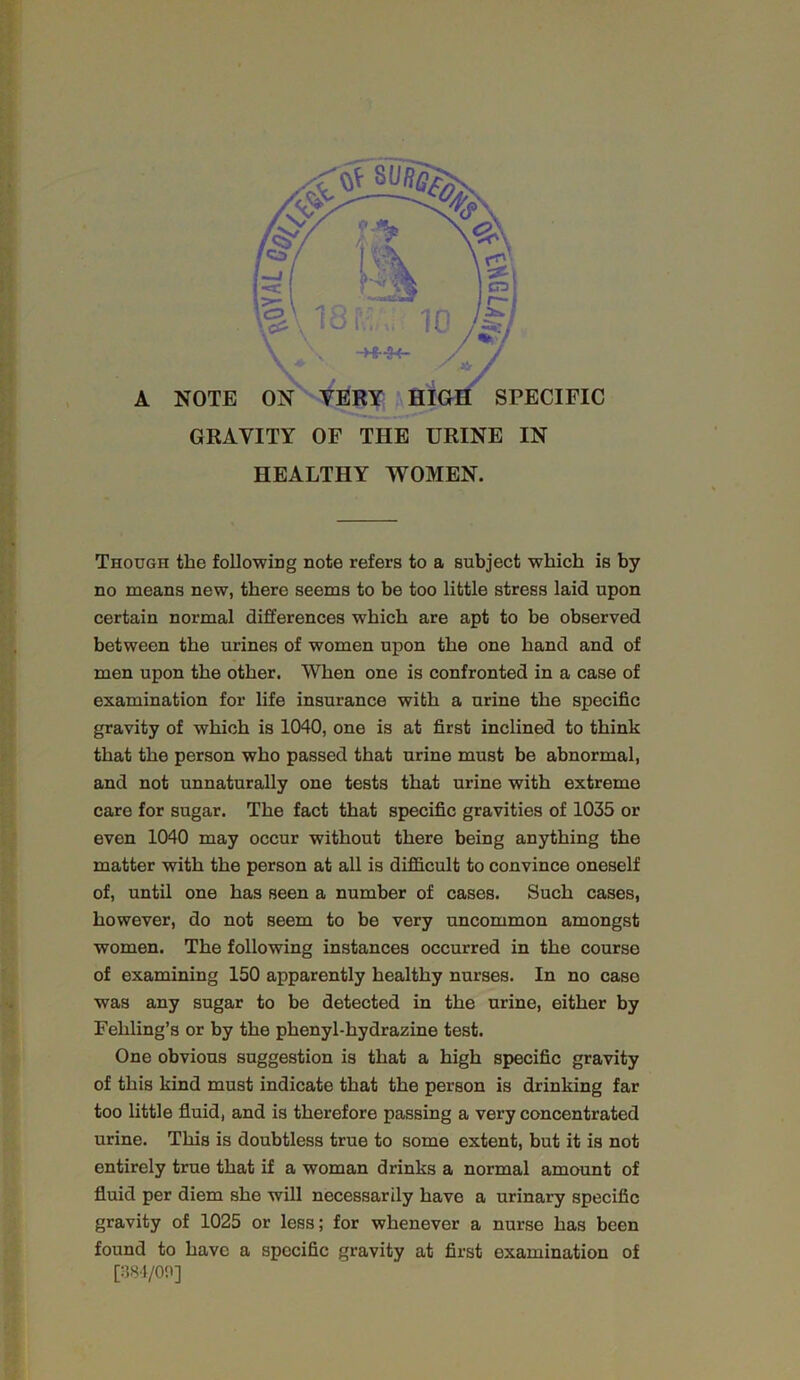 A NOTE SPECIFIC GRAVITY OF THE URINE IN HEALTHY WOMEN. Though the following note refers to a subject which is by no means new, there seems to be too little stress laid upon certain normal differences which are apt to be observed between the urines of women upon the one hand and of men upon the other. When one is confronted in a case of examination for life insurance with a urine the specific gravity of which is 1040, one is at first inclined to think that the person who passed that urine must be abnormal, and not unnaturally one tests that urine with extreme care for sugar. The fact that specific gravities of 1035 or even 1040 may occur without there being anything the matter with the person at all is difficult to convince oneself of, until one has seen a number of cases. Such cases, however, do not seem to be very uncommon amongst women. The following instances occurred in the course of examining 150 apparently healthy nurses. In no case was any sugar to be detected in the urine, either by Fehling’s or by the phenyl-hydrazine test. One obvious suggestion is that a high specific gravity of this kind must indicate that the person is drinking far too little fluid, and is therefore passing a very concentrated urine. This is doubtless true to some extent, but it is not entirely true that if a woman drinks a normal amount of fluid per diem she will necessarily have a urinary specific gravity of 1025 or less; for whenever a nurse has been found to have a specific gravity at first examination of [:-58i/on]