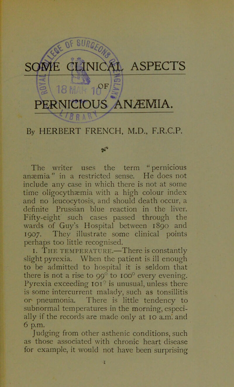 By HERBERT FRENCH, M.D., F.R.C.R The writer uses the term “ pernicious anaemia” in a restricted sense. He does not include any case in which there is not at some time oligocythaemia with a high colour index and no leucocytosis, and should death occur, a definite Prussian blue reaction in the liver. Fifty-eight such cases passed through the wards of Guy’s Hospital between 1890 and 1907. They illustrate some clinical points perhaps too little recognised. I. The temperature.—There is constantly slight pyrexia. When the patient is ill enough to be admitted to hospital it is seldom that there is not a rise to 99° to 100° every evening. Pyrexia exceeding loi'^ is unusual, unless there is some intercurrent malady, such as tonsillitis on pneumonia. There is little tendency to subnormal temperatures in the morning, especi- ally if the records are made only at 10 a.m'. and 6 p.m. Judging from other asthenic conditions, such as those associated with chronic heart disease for example, it would not have been surprising