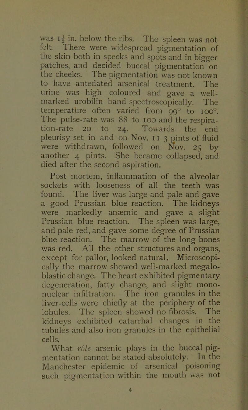 was 1 \ in. below the ribs. The spleen was not felt There were widespread pigmentation of the skin both in specks and spots and in bigger patches, and decided buccal pigmentation on the cheeks. The pigmentation was not known to have antedated arsenical treatment. The urine was high coloured and gave a well- marked urobilin band spectroscopically. The temperature often varied from 99° to 100*^. The pulse-rate was 88 to 100 and the respira- tion-rate 20 to 24. Towards the end pleurisy set in and on Nov. ii 3 pints of fluid were withdrawn, followed on Nov. 25 by another 4 pints. She became collapsed, and died after the second aspiration. Post mortem, inflammation of the alveolar sockets with looseness of all the teeth was found. The liver was large and pale and gave a good Prussian blue reaction. The kidneys were markedly anjemic and gave a slight Prussian blue reaction. The spleen was large, and pale red, and gave some degree of Prussian blue reaction. The marrow of the long bones was red. All the other structures and organs, except for pallor, looked natural. Microscopi- cally the marrow showed well-marked megalo- blastic change. The heart exhibited pigmentary degeneration, fatty change, and slight mono- nuclear infiltration. The iron granules in the liver-cells were chiefly at the periphery of the lobules. The spleen showed no fibrosis. The kidneys exhibited catarrhal changes in the tubules and also iron granules in the epithelial cells. What rule arsenic plays in the buccal pig- mentation cannot be stated absolutely. In the Manchester epidemic of arsenical poisoning such pigmentation within the mouth was not