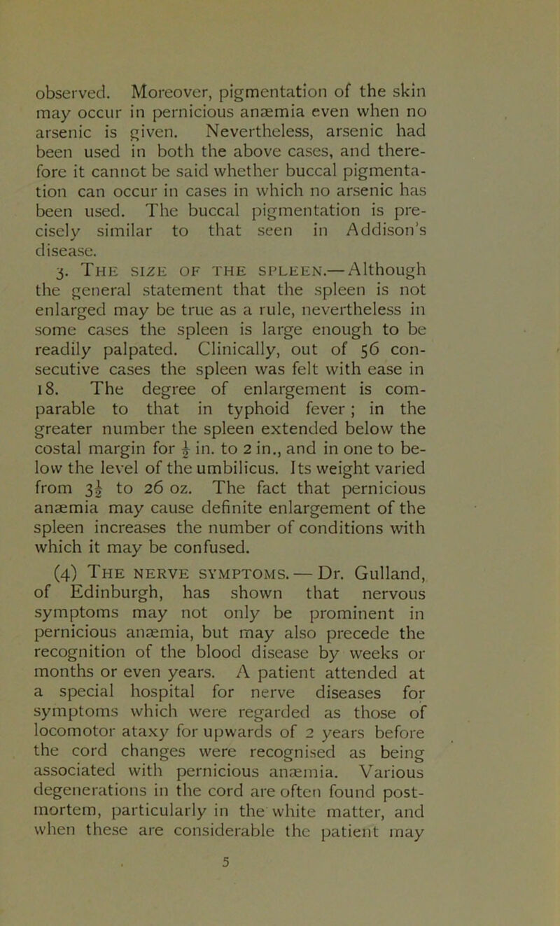 observed. Moreover, pigmentation of the skin may occur in pernicious anaemia even when no arsenic is given. Nevertheless, arsenic had been used in both the above cases, and there- fore it cannot be said whether buccal pigmenta- tion can occur in cases in which no arsenic has been used. The buccal pigmentation is pre- cisely similar to that seen in Addison’s disease. 3. The size of the spleen.— Although the general statement that the spleen is not enlarged may be true as a rule, nevertheless in some cases the spleen is large enough to be readily palpated. Clinically, out of 56 con- secutive cases the spleen was felt with ease in 18. The degree of enlargement is com- parable to that in typhoid fever; in the greater number the spleen extended below the costal margin for ^ in. to 2 in., and in one to be- low the level of the umbilicus. Its weight varied from 3^ to 26 oz. The fact that pernicious anaemia may cause definite enlargement of the spleen increases the number of conditions with which it may be confused. (4) The nerve symptoms. — Dr. Gulland, of Edinburgh, has shown that nervous symptoms may not only be prominent in pernicious anaemia, but may also precede the recognition of the blood disease by weeks or months or even years. A patient attended at a special hospital for nerve diseases for symptoms which were regarded as those of locomotor ataxy for upwards of 2 years before the cord changes were recognised as being associated with pernicious anaemia. Various degenerations in the cord are often found post- mortem, particularly in thewhite matter, and when these are considerable the patient may