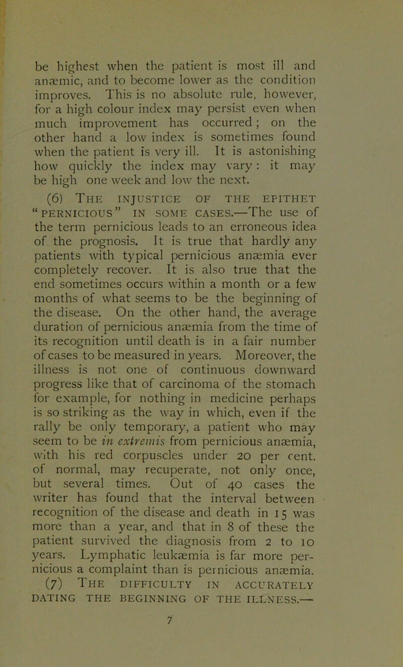 be highest when the patient is most ill and anjemic, and to become lower as the condition improves. This is no absolute rule, however, for a high colour index may persist even when much improvement has occurred; on the other hand a low index is sometimes found when the patient is very ill. It is astonishing how quickly the index may vary: it may be high one week and low the next. (6) The injustice of the epithet “pernicious” in some cases.—The use of the term pernicious leads to an erroneous idea of the prognosis. It is true that hardly any patients with typical pernicious anaemia ever completely recover. It is also true that the end sometimes occurs within a month or a few months of what seems to be the beginning of the disease. On the other hand, the average duration of pernicious anaemia from the time of its recognition until death is in a fair number of cases to be measured in years. Moreover, the illness is not one of continuous downward progress like that of carcinoma of the stomach for example, for nothing in medicine perhaps is so striking as the way in which, even if the rally be only temporary, a patient who may seem to be in extremis from pernicious anaemia, with his red corpuscles under 20 per cent, of normal, may recuperate, not only once, but several times. Out of 40 cases the writer has found that the interval between recognition of the disease and death in 15 was more than a year, and that in 8 of these the patient survived the diagnosis from 2 to 10 years. Lymphatic leukaemia is far more per- nicious a complaint than is pernicious anaemia. (7) The difficulty in accurately DATING THE BEGINNING OF THE ILLNESS.—