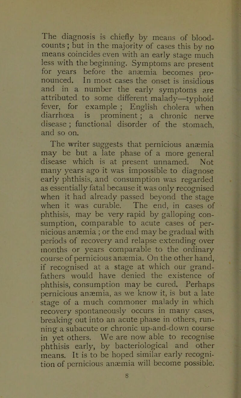 The diagnosis is chiefly by means of blood- counts ; but in the majority of cases this by no means coincides even with an early stage much less with the beginning. Symptoms are present for years before the anaemia becomes pro- nounced. In most cases the onset is insidious and in a number the early symptoms are attributed to some different malady—typhoid fever, for e.xample ; English cholera when diarrhoea is prominent ; a chronic nerve disease ; functional disorder of the stomach, and so on. The writer suggests that pernicious anaemia may be but a late phase of a more general disease which is at present unnamed. Not many years ago it was impossible to diagnose early phthisis, and consumption was regarded as essentially fatal because it was only recognised when it had already passed beyond the stage when it was curable. The end, in cases of phthisis, may be very rapid by galloping con- sumption, comparable to acute cases of per- nicious anfemia ; or the end may be gradual with periods of recovery and relapse extending over months or years comparable to the ordinary course of pernicious anaemia. On the other hand, if recognised at a stage at which our grand- fathers would have denied the existence of phthisis, consumption may be cured. Perhaps pernicious anaemia, as we know it, is but a late stage of a much commoner malady in which recovery spontaneously occurs in many cases, breaking out into an acute phase in others, run- ning a subacute or chronic up-and-down course in yet others. We are now able to recognise phthisis early, by bacteriological and other means. It is to be hoped similar early recogni- tion of pernicious anaemia will become possible.