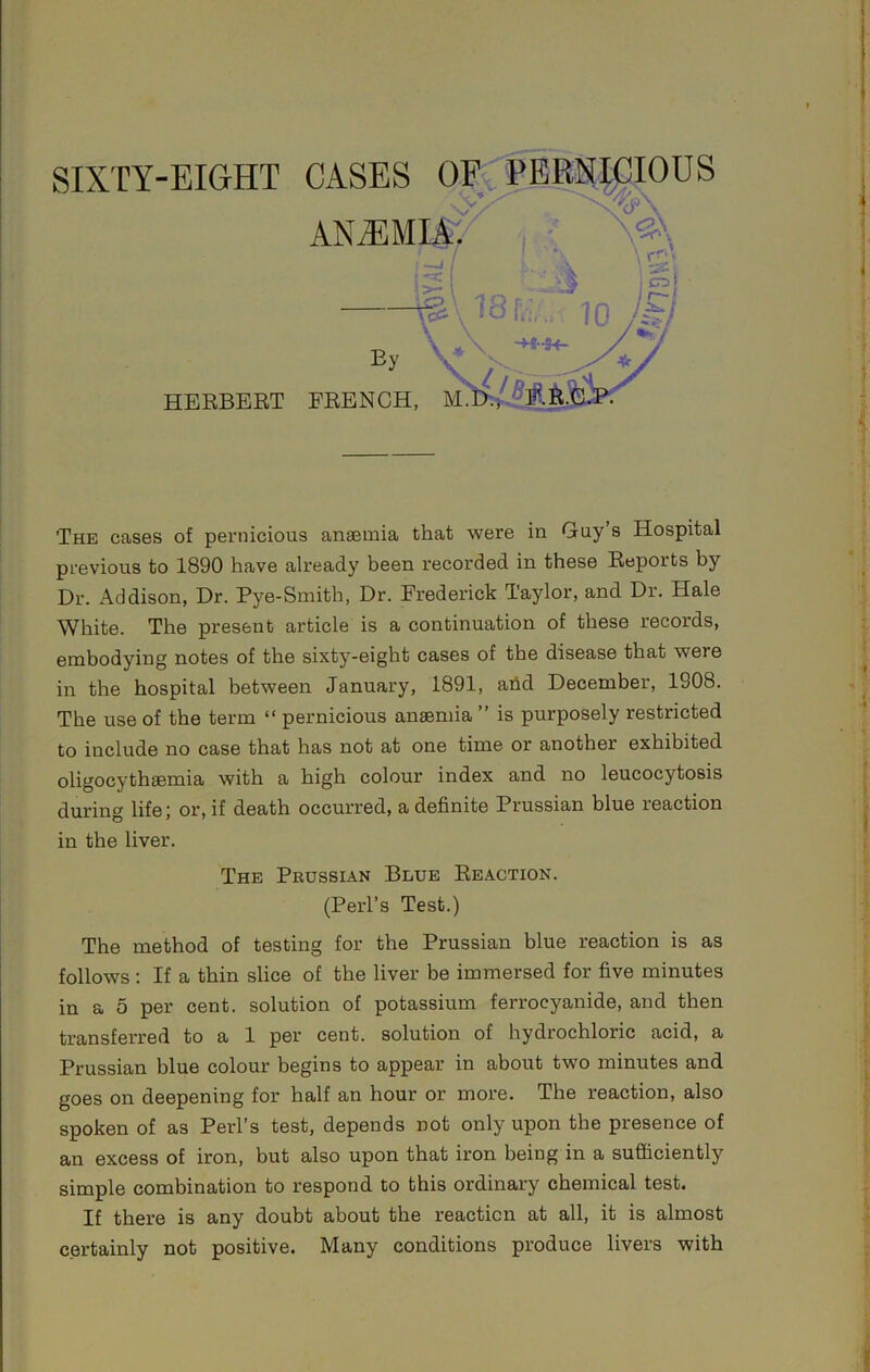 SIXTY-EIGrHT x>tp.PMTP.Tnus HERBEET FRENCH, M. The cases of pernicious anseniia that were in Guy s Hospital previous to 1890 have already been recorded in these Reports by Dr. Addison, Dr. Pye-Smith, Dr. Frederick Taylor, and Dr. Hale White. The present article is a continuation of these records, embodying notes of the sixty-eight cases of the disease that were in the hospital between January, 1891, ahd December, 1908. The use of the term “ pernicious anaemia ” is purposely restricted to include no case that has not at one time or another exhibited oligocythaemia with a high colour index and no leucocytosis during life; or, if death occurred, a definite Prussian blue reaction in the liver. The method of testing for the Prussian blue reaction is as follows : If a thin slice of the liver be immersed for five minutes in a 5 per cent, solution of potassium ferrocyanide, and then transferred to a 1 per cent, solution of hydrochloric acid, a Prussian blue colour begins to appear in about two minutes and goes on deepening for half an hour or more. The reaction, also spoken of as Perl’s test, depends not only upon the presence of an excess of iron, but also upon that iron being in a sufficiently simple combination to respond to this ordinary chemical test. If there is any doubt about the reaction at all, it is almost certainly not positive. Many conditions produce livers with The Prussian Blue Reaction. (Perl’s Test.)