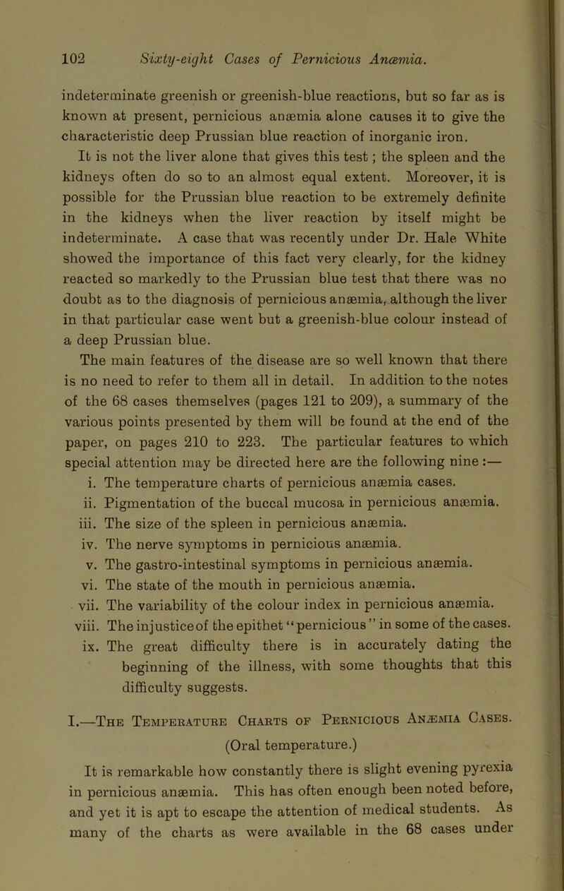 indeterminate greenish or greenish-blue reactions, but so far as is known at present, pernicious anaemia alone causes it to give the characteristic deep Prussian blue reaction of inorganic iron. It is not the liver alone that gives this test; the spleen and the kidneys often do so to an almost equal extent. Moreover, it is possible for the Prussian blue reaction to be extremely definite in the kidneys when the liver reaction by itself might be indeterminate. A case that was recently under Dr. Hale White showed the importance of this fact very clearly, for the kidney reacted so markedly to the Prussian blue test that there was no doubt as to the diagnosis of pernicious anaemia, although the liver in that particular case went but a greenish-blue colour instead of a deep Prussian blue. The main features of the disease are so well known that there is no need to refer to them all in detail. In addition to the notes of the 68 cases themselves (pages 121 to 209), a summary of the various points presented by them will be found at the end of the paper, on pages 210 to 223. The particular features to which special attention may be directed here are the following nine:— i. The temperature charts of pernicious anaemia cases. ii. Pigmentation of the buccal mucosa in pernicious anaemia. iii. The size of the spleen in pernicious anaemia. iv. The nerve symptoms in pernicious anaemia. V. The gastro-intestinal symptoms in pernicious anaemia. vi. The state of the mouth in pernicious anaemia. vii. The variability of the colour index in pernicious anaemia. viii. The injusticeof the epithet “pernicious ” in some of the cases. ix. The great difficulty there is in accurately dating the beginning of the illness, with some thoughts that this difficulty suggests. I.—The Temperature Charts of Pernicious An.emia Cases. (Oral temperature.) It is remarkable how constantly there is slight evening pyrexia in pernicious anaemia. This has often enough been noted before, and yet it is apt to escape the attention of medical students. As many of the charts as were available in the 68 cases under