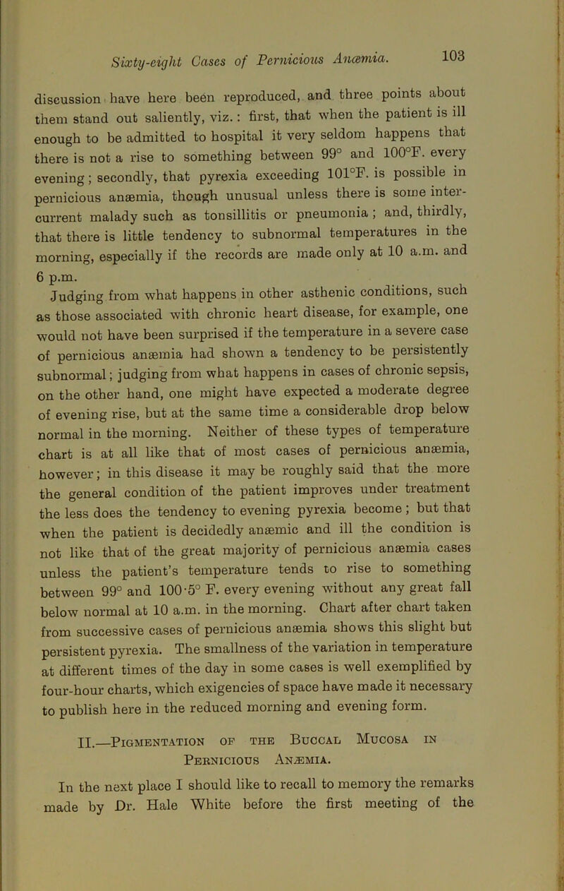 discussion. have here been reproduced, and three points about them stand out saliently, viz.: first, that when the patient is ill enough to be admitted to hospital it very seldom happens that there is not a rise to something between 99° and 100°F. every evening; secondly, that pyrexia exceeding 101°F. is possible in pernicious anaemia, though unusual unless there is some inter- current malady such as tonsillitis or pneumonia; and, thirdly, that there is little tendency to subnormal temperatures in the morning, especially if the records are made only at 10 a.m. and 6 p.m. Judging from what happens in other asthenic conditions, such as those associated with chronic heart disease, for example, one would not have been surprised if the temperature in a severe case of pernicious anaemia had shown a tendency to be persistently subnormal; judging from what happens in cases of chronic sepsis, on the other hand, one might have expected a moderate degree of evening rise, but at the same time a considerable drop below normal in the morning. Neither of these types of temperature chart is at all like that of most cases of pernicious anaemia, however; in this disease it may be roughly said that the more the general condition of the patient improves under treatment the less does the tendency to evening pyrexia become ; but that when the patient is decidedly anaemic and ill the condition is not like that of the great majority of pernicious anaemia cases unless the patient's temperature tends to rise to something between 99° and 100-5° F. every evening without any great fall below normal at 10 a.m. in the morning. Chart after chart taken from successive cases of pernicious anaemia shows this slight but persistent pyrexia. The smallness of the variation in temperature at different times of the day in some cases is well exemplified by four-hour charts, which exigencies of space have made it necessary to publish here in the reduced morning and evening form. IX. Pigmentation op the Buccal Mucosa in Pernicious An.®mia. In the next place I should like to recall to memory the remarks made by Dr. Hale White before the first meeting of the
