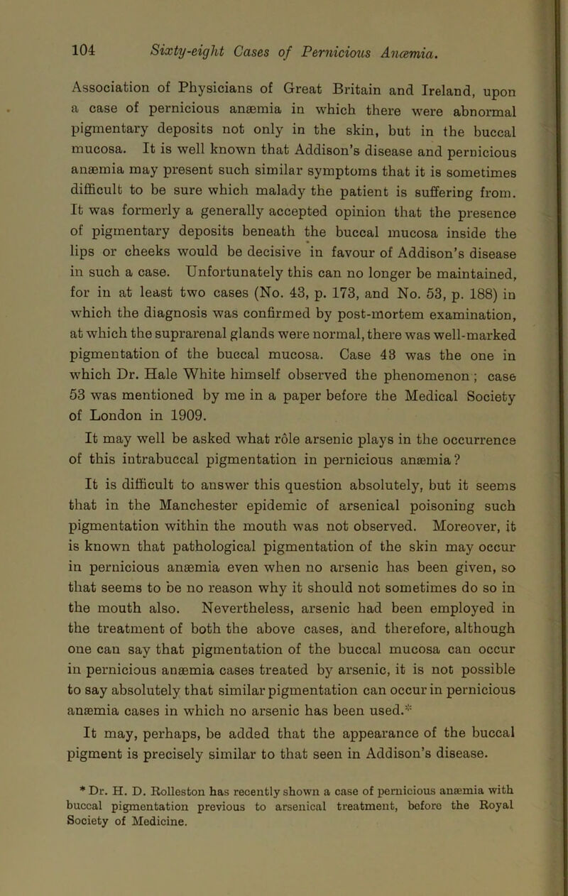 Association of Physicians of Great Britain and Ireland, upon a case of pernicious anaemia in which there were abnormal pigmentary deposits not only in the skin, but in the buccal mucosa. It is well known that Addison’s disease and pernicious anaemia may present such similar symptoms that it is sometimes difficult to be sure which malady the patient is suffering from. It was formerly a generally accepted opinion that the presence of pigmentary deposits beneath the buccal mucosa inside the lips or cheeks would be decisive in favour of Addison’s disease in such a case. Unfortunately this can no longer be maintained, for in at least two cases (No. 43, p. 173, and No. 53, p. 188) in which the diagnosis was confirmed by post-mortem examination, at which the suprarenal glands were normal, there was well-marked pigmentation of the buccal mucosa. Case 43 was the one in which Dr. Hale White himself observed the phenomenon ; case 53 was mentioned by me in a paper before the Medical Society of London in 1909. It may well be asked what role arsenic plays in the occurrence of this intrabuccal pigmentation in pernicious anaemia? It is difficult to answer this question absolutely, but it seems that in the Manchester epidemic of arsenical poisoning such pigmentation within the mouth was not observed. Moreover, it is known that pathological pigmentation of the skin may occur in pernicious anaemia even when no arsenic has been given, so that seems to be no reason why it should not sometimes do so in the mouth also. Nevertheless, arsenic had been employed in the treatment of both the above cases, and therefore, although one can say that pigmentation of the buccal mucosa can occur in pernicious anaemia cases treated by arsenic, it is not possible to say absolutely that similar pigmentation can occur in pernicious anaemia cases in which no arsenic has been used.* It may, perhaps, be added that the appearance of the buccal pigment is precisely similar to that seen in Addison’s disease. ’Dr. H. D. Rolleston has recently shown a case of pernicious anaemia with buccal pigmentation previous to arsenical treatment, before the Royal Society of Medicine.
