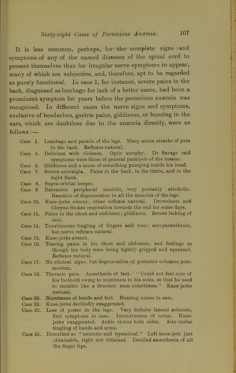 It is less common, perhaps, for the* complete signs ^and symptoms of any of the named diseases of the spinal cord to present themselves than for irregular nerve symptoms to appear, many of which are subjective, and, therefore, apt to be regarded as purely functional. In case 1, for instance, severe pains in the back, diagnosed as lumbago for lack of a better name, had been a prominent symptom for years before the pernicious anaemia was recognised. In different cases the nerve signs and symptoms, exclusive of headaches, gastric pains, giddiness, or buzzing in the ears, which are doubtless due to the anaemia directly, were as follows ;— Case 1. Case 4. Case 5. Case 7. Case 8. Case 9 Case 10. Case 11. Case 14. Case 15. Case 16. Case 17. Case 18. Case 20. Case 22. Case 23. Case 25. Lumbago and paresis of the legs. Many acute attacks of pain in the back. Reflexes natural. Delirium with violence. Optic atrophy. Dr. Savage said symptoms were those of general paralysis of the insane. Giddiness and a sense of something pumping inside his head. Severe neuralgia. Pains in the back, in the limbs, and in the right flank. Supra-orbital herpes. Extensive peripheral neuritis, very probably alcoholic. Reaction of degeneration in all the muscles of the legs. Knee-jerks absent; other reflexes natural. Drowsiness and Cheyne-Stokes respiration towards the end for some days. Pains in the chest and abdomen; giddiness. Severe itching of skin. Troublesome tingling of fingers and toes; acroparsesthesia, but nerve reflexes natural. Knee-jerks absent. Tearing pains in his chest and abdomen, and feelings as though his body were being tightly gripped and squeezed. Reflexes natural. No clinical signs, but degeneration of posterior columns post- mortem. Thoracic pain. Anaesthesia of feet. “ Could not feel sure of his foothold owing to numbness in his soles, so that he used to stumble like a drunken man sometimes.” Knee-jerks natural. Numbness of hands and feet. Buzzing noises in ears. Knee-jerks decidedly exaggerated. Loss of power in the legs. Very definite lateral sclerosis, first symptoms in case. Incontinence of urine. Knee- jerks exaggerated. Ankle clonus both sides. Also undue tingling of hands and arms. Described as ‘‘neurotic and hysterical.” Left knee-jerk just obtainable, right not obtained. Decided anaesthesia of all the finger tips.