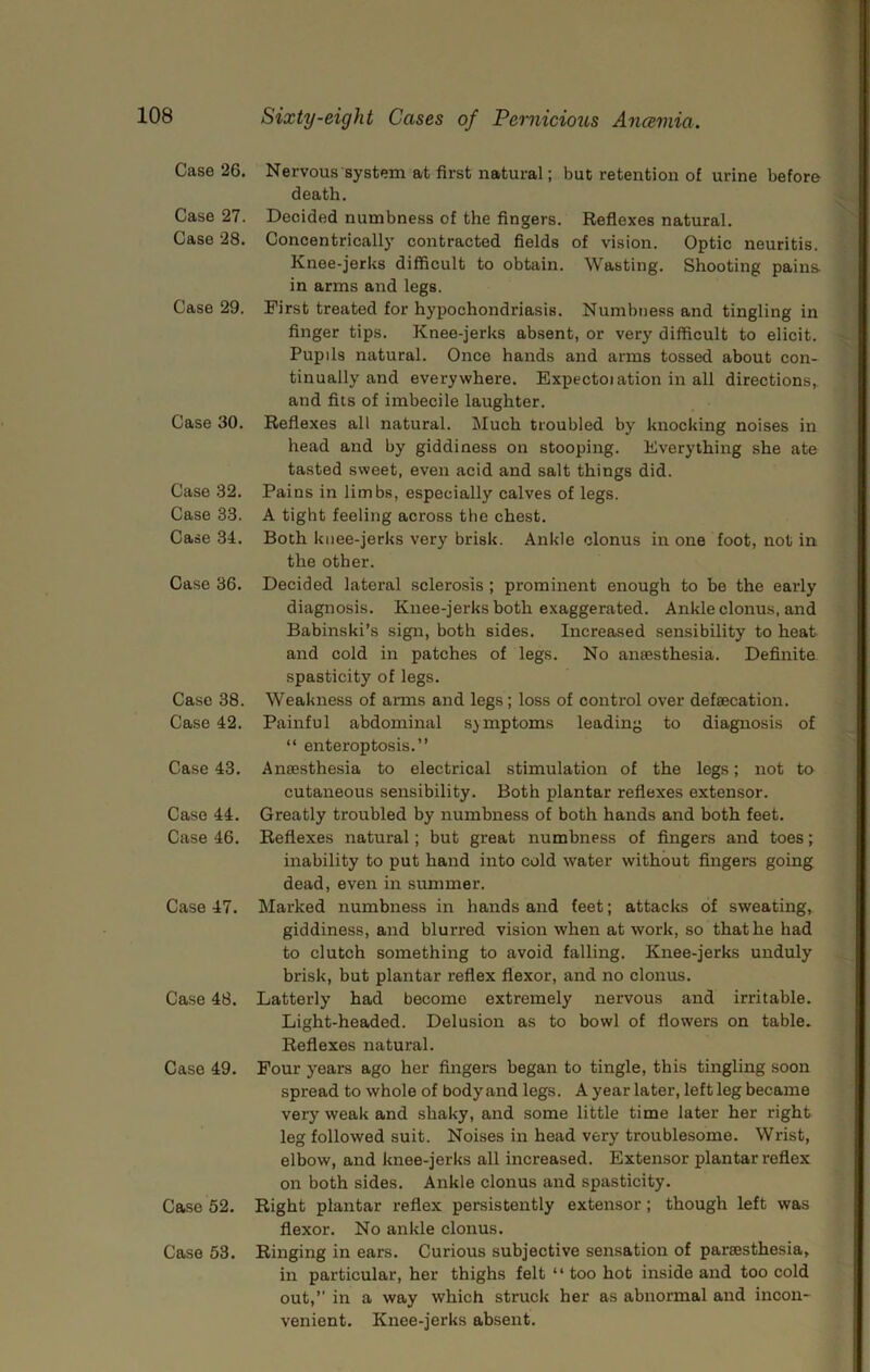 Case 26. Case 27. Case 28. Case 29. Case 30. Case .32. Case 33. Case 34. Case 36. Case 38. Case 42. Case 43. Case 44. Case 46. Case 47. Case 48. Case 49. Case 52. Case 53. Nervous system at first natural; but retention of urine before death. Decided numbness of the fingers. Reflexes natural. Concentrically contracted fields of vision. Optic neuritis. Knee-jerks difficult to obtain. Wasting. Shooting pains, in arms and legs. First treated for hypochondriasis. Numbness and tingling in finger tips. Knee-jerks abssent, or very difficult to elicit. Pupils natural. Once hands and arms tossed about con- tinually and everywhere. Expectoiation in all directions,, and fits of imbecile laughter. Reflexes all natural, iluch troubled by knocking noises in head and by giddiness on stooping. Everything she ate tasted sweet, even acid and salt things did. Pains in limbs, especially calves of legs. A tight feeling across the chest. Both knee-jerks very brisk. Ankle clonus in one foot, not in the other. Decided lateral sclerosis ; prominent enough to be the early diagnosis. Knee-jerks both exaggerated. Ankle clonus, and Babinski’s sign, both sides. Increased sensibility to heat and cold in patches of legs. No ansesthesia. Definite spasticity of legs. Weakness of arms and legs; loss of control over defsecation. Painful abdominal symptoms leading to diagnosis of “ enteroptosis.” Ansesthesia to electrical stimulation of the legs; not to cutaneous sensibility. Both plantar reflexes extensor. Greatly troubled by numbness of both hands and both feet. Reflexes natural; but great numbness of fingers and toes; inability to put hand into cold water without fingers going dead, even in summer. Marked numbness in hands and feet; attacks of sweating, giddiness, and blurred vision when at work, so that he had to clutch something to avoid falling. Knee-jerks unduly brisk, but plantar reflex flexor, and no clonus. Latterly had become extremely nervous and irritable. Light-headed. Delusion as to bowl of flowers on table. Reflexes natural. Pour years ago her fingers began to tingle, this tingling soon spread to whole of body and legs. A year later, left leg became very weak and shaky, and some little time later her right leg followed suit. Noises in head very troublesome. Wrist, elbow, and knee-jerks all increased. Extensor plantar reflex on both sides. Ankle clonus and spasticity. Right plantar reflex persistently extensor; though left was flexor. No ankle clonus. Ringing in ears. Curious subjective sensation of parsesthesia, in particular, her thighs felt “ too hot inside and too cold out,” in a way which struck her as abnormal and incon- venient. Knee-jerks absent.