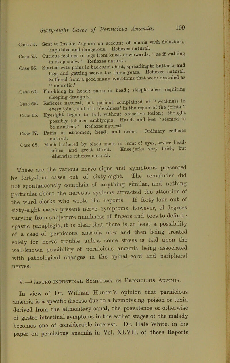 Case 54. Sent to Insane Asylum on account of mania with, delusions, impulsive and dangerous. Reflexes natural. Case 55. Curious feelings in legs from knees downwards, “ as if walking in deep snow. Reflexes natural. Case 56. Started with pains in back and chest, spreading to buttocks and legs, and getting worse for three years. Reflexes natural. Suffered from a good many symptoms that were regarded as “ neurotic.” Case 60. Throbbing in head; pains in head; sleeplessness requiring sleeping draughts. Case 62. Reflexes natural, but patient complained of “ weakness in every joint, and of a ‘ deadness’ in the region of the joints. Case 65. Eyesight began to fail, without objective lesion; thought possibly tobacco amblyopia. Hands and feet ‘‘seemed to be numbed.’’ Reflexes natural. Case 67. Pains in abdomen, head, and arms. Ordinary reflexes natural. Case 68. Much bothered by black spots in front of eyes, severe head- aches, and great thirst. Knee-jerks very brisk, but otherwise reflexes natural. These are the various nerve signs and symptoms presented by forty-four cases out of sixty-eight. The remainder did not spontaneously complain of anything similar, and nothing particular about the nervous systems attracted the attention of the ward clerks who wrote the reports. If forty-four out of sixty-eight cases present nerve symptoms, however, of degrees varying from subjective numbness of fingers and toes to definite spastic paraplegia, it is clear that there is at least a possibility of a case of pernicious anaemia now and then being treated solely for nerve trouble unless some stress is laid upon the well-known possibility of pernicious anaemia being • associated with pathological changes in the spinal cord and peripheral nerves. Y, Gastro-intestinal Symptoms in Pernicious An.emia. In view of Dr. William Hunter’s opinion that pernicious anaemia is a specific disease due to a haemolysing poison or toxin derived from the alimentary canal, the prevalence or otherwise of gastro-intestinal symptoms in the earlier stages of the malady becomes one of considerable interest. Dr. Hale ^Vhite, in his paper on pernicious anaemia in Vol. XLVII. of these Reports