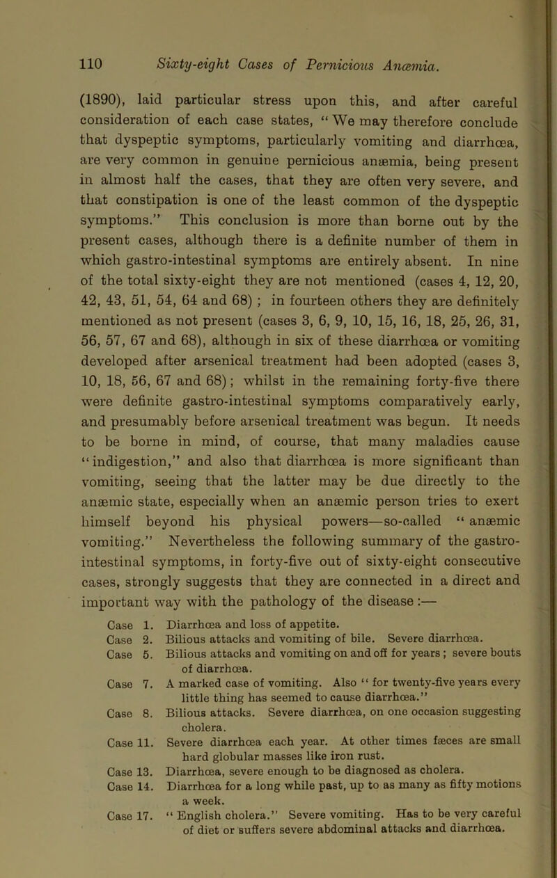 (1890), laid particular stress upon this, and after careful consideration of each case states, “ We may therefore conclude that dyspeptic symptoms, particularly vomiting and diarrhoea, are very common in genuine pernicious an®mia, being present in almost half the cases, that they are often very severe, and that constipation is one of the least common of the dyspeptic symptoms.” This conclusion is more than borne out by the present cases, although there is a definite number of them in which gastro-intestinal symptoms are entirely absent. In nine of the total sixty-eight they are not mentioned (cases 4, 12, 20, 42, 43, 51, 54, 64 and 68); in fourteen others they are definitely mentioned as not present (cases 3, 6, 9, 10, 15, 16, 18, 25, 26, 31, 56, 57, 67 and 68), although in six of these diarrhoea or vomiting developed after arsenical treatment had been adopted (cases 3, 10, 18, 56, 67 and 68); whilst in the remaining forty-five there were definite gastro-intestinal symptoms comparatively early, and presumably before arsenical treatment was begun. It needs to be borne in mind, of course, that many maladies cause “indigestion,” and also that diarrhoea is more significant than vomiting, seeing that the latter may be due directly to the anaemic state, especially when an anaemic person tries to exert himself beyond his physical powers—so-called “ anaemic vomiting.” Nevertheless the following summary of the gastro- intestinal symptoms, in forty-five out of sixty-eight consecutive cases, strongly suggests that they are connected in a direct and important way with the pathology of the disease :— Case 1. Diarrhcea and loss of appetite. Case 2. Bilious attacks and vomiting of bile. Severe diarrhoea. Case 5. Bilious attacks and vomiting on and off for years; severe bouts of diarrhoea. Case 7. A marked case of vomiting. Also “ for twenty-five years every little thing has seemed to cause diarrhoea.” Case 8. Bilious attacks. Severe diarrhoea, on one occasion suggesting cholera. Case 11. Severe diarrhoea each year. At other times faeces are small hard globular masses like iron rust. Case 13. Diarrhoea, severe enough to be diagnosed as cholera. Case 14. Diarrhoea for a long while past, up to as many as fifty motions a week. Case 17. “ English cholera.” Severe vomiting. Has to be very careful of diet or suffers severe abdominal attacks and diarrhoea.