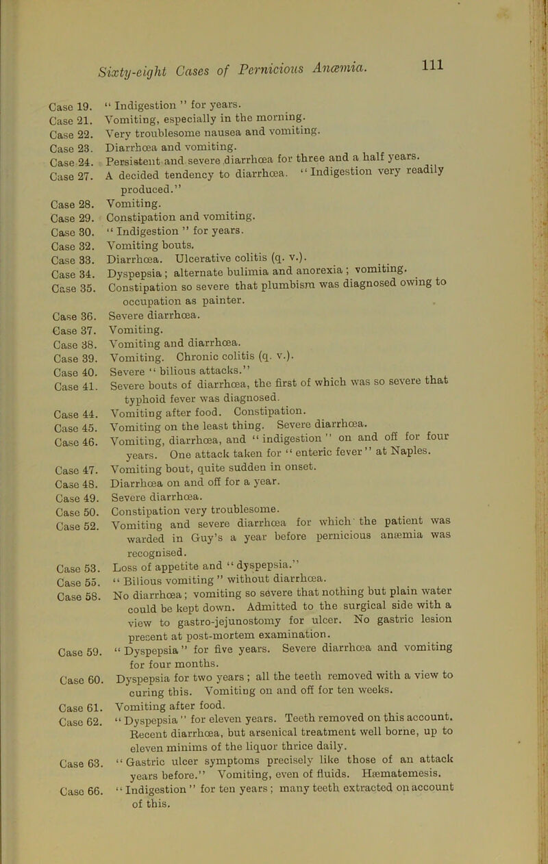 Case 19. Case 21. Case 22. Case 23. Case 24. Case 27. Case 28. Case 29. Case 30. Case 32. Case 33. Case 34. Case 35. Case 36. Case 37. Case 38. Case 39. Case 40. Case 41. Case 44. Case 45. Case 46. Case 47. Case 48. Case 49. Case 50. Case 52. Case 53. Case 55. Case 58. Case 59. Case 60. Case 61. Case 62. Case 63. Case 66. “ Indigestion ” for years. Vomiting, especially in the morning. Very troublesome nausea and vomiting. Diarrhcea and vomiting. Persistent and severe diarrhcea for three and a half years. A decided tendency to diarrhoea. “Indigestion very readily produced.” Vomiting. Constipation and vomiting. “ Indigestion ” for years. Vomiting bouts. Diarrhcea. Ulcerative colitis (q. v.). Dyspepsia; alternate bulimia and anorexia ; vomiting. Constipation so severe that plumbism was diagnosed owing to occupation as painter. Severe diarrhoea. Vomiting. Vomiting and diarrhcea. Vomiting. Chronic colitis (q. v.). Severe “ bilious attacks.” Severe bouts of diarrhoea, the first of which was so severe that typhoid fever was diagnosed. Vomiting after food. Constipation. Vomiting on the least thing. Severe diarrhcea. Vomiting, diarrhoea, and “ indigestion ” on and off for four years. One attack taken for “ enteric fever” at Naples. Vomiting bout, quite sudden in onset. Diarrhoea on and off for a year. Severe diarrhcea. Constipation very troublesome. Vomiting and severe diarrhcea for which' the patient was warded in Guy’s a year before pernicious anaemia was recognised. Loss of appetite and “ dyspepsia.” “ Bilious vomiting ” without diarrhcea. No diarrhoea; vomiting so severe that nothing but plain water could be kept down. Admitted to the surgical side with a view to gastro-jejunostomy for ulcer. No gastric lesion present at post-mortem examination. “ Dyspepsia ” for five years. Severe diarrhoea and vomiting for four months. Dyspepsia for two years ; all the teeth removed with a view to curing this. Vomiting on and off for ten weeks. Vomiting after food. “ Dyspepsia ” for eleven years. Teeth removed on this account. Eecent diarrhoea, but arsenical treatment well borne, up to eleven minims of the liquor thrice daily. “ Gastric ulcer symptoms precisely like those of an attack years before.” Vomiting, even of fluids. Hsematemesis. “ Indigestion ” for ten years; many teeth extracted on account of this.