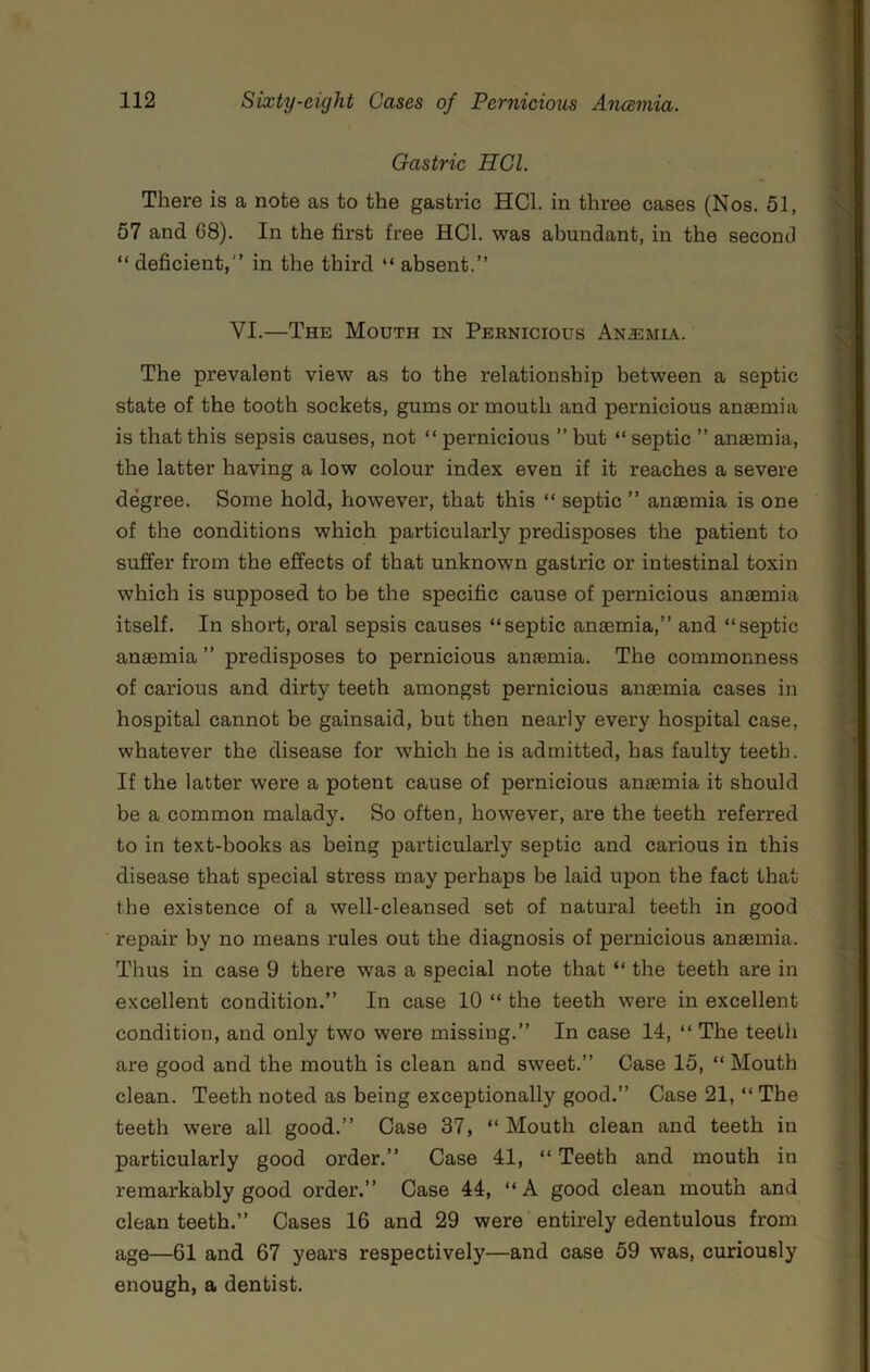 Gastric HGl. There is a note as to the gastric HCl. in three cases (Nos. 51, 57 and 68). In the first free HCl. was abundant, in the second “ deficient,” in the third “ absent.” VI.—The Mouth in Pernicious An.2emia. The prevalent view as to the relationship between a septic state of the tooth sockets, gums or mouth and pernicious anaemia is that this sepsis causes, not “ pernicious ” but “ septic ” anaemia, the latter having a low colour index even if it reaches a severe degree. Some hold, however, that this “ septic ” anaemia is one of the conditions which particularly predisposes the patient to suffer from the effects of that unknown gastric or intestinal toxin which is supposed to be the specific cause of pernicious anaemia itself. In short, oral sepsis causes “septic anaemia,” and “septic anaemia ” predisposes to pernicious anaemia. The commonness of carious and dirty teeth amongst pernicious anaemia cases in hospital cannot be gainsaid, but then nearly every hospital case, whatever the disease for which he is admitted, has faulty teeth. If the latter were a potent cause of pernicious anaemia it should be a common malady. So often, however, are the teeth referred to in text-books as being particularly septic and carious in this disease that special stress may perhaps be laid upon the fact that the existence of a well-cleansed set of natural teeth in good repair by no means rules out the diagnosis of pernicious anaemia. Thus in case 9 there was a special note that “ the teeth are in excellent condition.” In case 10 “ the teeth were in excellent condition, and only two were missing.” In case 14, “ The teeth are good and the mouth is clean and sweet.” Case 15, “ Mouth clean. Teeth noted as being exceptionally good.” Case 21, “ The teeth were all good.” Case 37, “ Mouth clean and teeth in particularly good order.” Case 41, “ Teeth and mouth in remarkably good order.” Case 44, “A good clean mouth and clean teeth.” Cases 16 and 29 were entirely edentulous from age—61 and 67 years respectively—and case 59 was, curiously enough, a dentist.