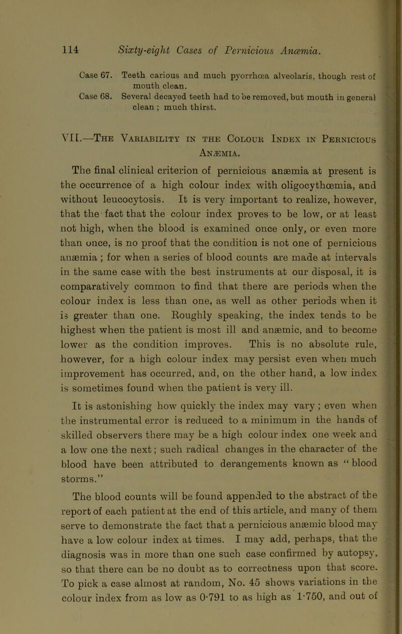 Case 67. Teeth carious and much pyorrhoea alveolaris, though rest of mouth clean. Case 68. Several decayed teeth had to be removed, but mouth in general clean ; much thirst. VIE.—The Variability in the Colour Index in Pernicious Anaemia. The final clinical criterion of pernicious anaemia at present is the occurrence of a high colour index with oligocythoemia, and without leucocytosis. It is very important to realize, however, that the fact that the colour index proves to be low, or at least not high, when the blood is examined once only, or even more than once, is no proof that the condition is not one of pernicious anaemia; for when a series of blood counts are made at intervals in the same case with the best instruments at our disposal, it is comparatively common to find that there are periods when the colour index is less than one, as well as other periods when it is greater than one. Eoughly speaking, the index tends to be highest when the patient is most ill and anaemic, and to become lower as the condition improves. This is no absolute rule, however, for a high colour index may persist even when much improvement has occurred, and, on the other hand, a low index is sometimes found when the patient is very ill. It is astonishing how quickly the index may vary ; even when the instrumental error is reduced to a minimum in the hands of skilled observers there may be a high colour index one week and a low one the next; such radical changes in the character of the blood have been attributed to derangements known as “ blood storms.” The blood counts wdll be found appended to the abstract of the report of each patient at the end of this article, and many of them serve to demonstrate the fact that a pernicious anaemic blood may have a low colour index at times. I may add, perhaps, that the diagnosis was in more than one such case confirmed by autopsy, so that there can be no doubt as to correctness upon that score. To pick a case almost at random, No. 45 shows variations in the colour index from as low as 0‘791 to as high as 1'760, and out of