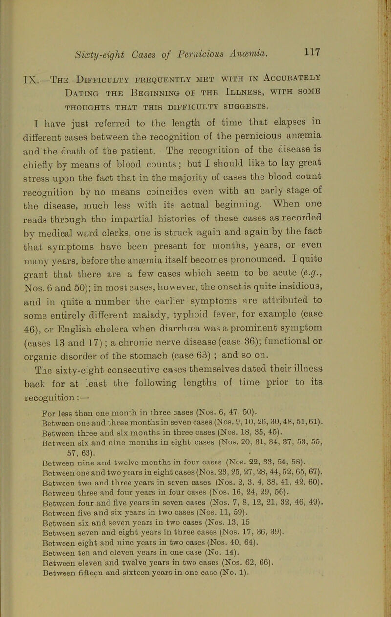 IX.—The Difficulty frequently met with in Accurately Dating the Beginning of the Illness, with some THOUGHTS THAT THIS DIFFICULTY SUGGESTS. I have just referred to the length of time that elapses in different cases between the recognition of the pernicious anaemia and the death of the patient. The recognition of the disease is chiefly by means of blood counts ; but I should like to lay great stress upon the fact that in the majority of cases the blood count recognition by no means coincides even with an early stage of the disease, much less with its actual beginning. When one reads through the impartial histories of these cases as recorded by medical ward clerks, one is struck again and again by the fact that symptoms have been present for months, years, or even many years, before the anaemia itself becomes pronounced. I quite rant that there are a few cases which seem to be acute {c-g-, o Nos. 6 and 50); in most cases, however, the onset is quite insidious, and in quite a number the earlier symptoms are attributed to some entirely different malady, typhoid fever, for example (case 46), or English cholera when diarrhcea was a prominent symptom (cases 13 and 17); a chronic nerve disease (case 36); functional or organic disorder of the stomach (case 63) ; and so on. The sixty-eight consecutive cases themselves dated their illness back for at least the following lengths of time prior to its recognition:— For less than one month in three cases (Nos. 6, 47, 50). Between one and three months in seven cases (Nos. 9,10, 26,30,48,51,61). Between three and six months in three cases (Nos. 18, 35, 45). Between six and nine months in eight cases (Nos. 20, 31, 34, 37, 53, 55, 57, 63). Between nine and twelve months in four cases (Nos. 22, 33, 54, 58). Between one and two years in eight cases (Nos. 23, 25, 27,28, 44, 52, 65,67). Between two and three years in seven cases (Nos. 2, 3, 4, 38, 41, 42, 60). Between three and four years in four cases (Nos. 16, 24, 29, 56). Between four and five years in seven cases (Nos. 7, 8, 12, 21, 32, 46, 49). Between five and six years in two cases (Nos. 11, 59). Between six and seven years in two cases (Nos. 13, 15 Between seven and eight years in three cases (Nos. 17, 36, 39). Between eight and nine years in two cases (Nos. 40, 64). Between ten and eleven years in one case (No. 14). Between eleven and twelve years in two cases (Nos. 62, 66). Between fifteen and sixteen years in one case (No. 1).
