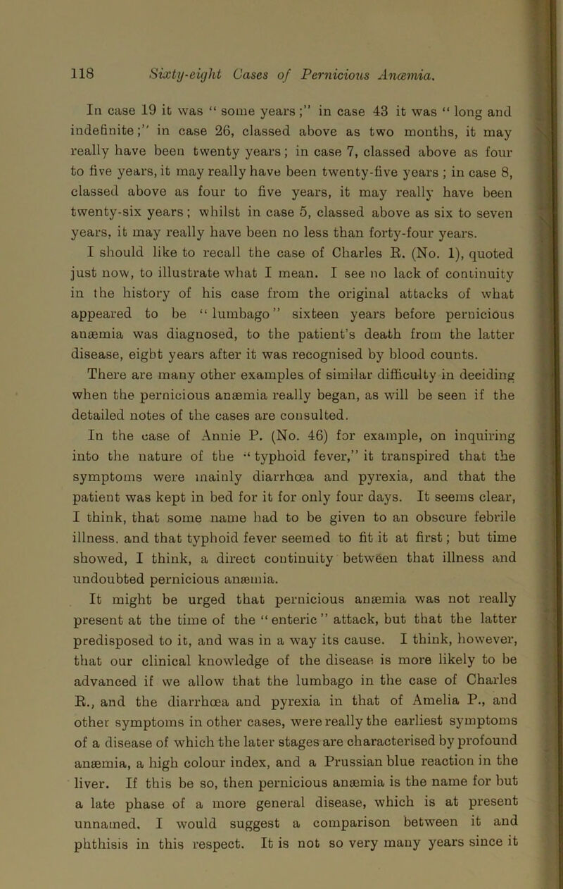 In case 19 it was “ some years in case 43 it was “ long and indefinitein case 26, classed above as two months, it may really have been twenty years; in case 7, classed above as four to five years, it may really have been twenty-five years ; in case 8, classed above as four to five years, it may really have been twenty-six years; whilst in case 5, classed above as six to seven years, it may really have been no less than forty-four years. I should like to recall the case of Charles E. (No. 1), quoted just now, to illustrate what I mean. I see no lack of continuity in the history of his case from the original attacks of what appeared to be “lumbago” sixteen years before pernicious anaemia was diagnosed, to the patient’s death from the latter disease, eight years after it was recognised by blood counts. There are many other examples of similar difficulty in deciding when the pernicious anaemia really began, as will be seen if the detailed notes of the cases are consulted. In the case of Annie P. (No. 46) for example, on inquiring into the nature of the “ typhoid fever,” it transpired that the symptoms were mainly diarrhoea and pyrexia, and that the patient was kept in bed for it for only four days. It seems clear, I think, that some name had to be given to an obscure febrile illness, and that typhoid fever seemed to fit it at first; but time showed, I think, a direct continuity between that illness and undoubted pernicious ansemia. It might be urged that pernicious anaemia was not really present at the time of the “enteric” attack, but that the latter predisposed to it, and was in a way its cause. I think, however, that our clinical knowledge of the disease is more likely to be advanced if we allow that the lumbago in the case of Charles E., and the diarrhoea and pyrexia in that of Amelia P., and other symptoms in other cases, were really the earliest symptoms of a disease of which the later stages are characterised by profound anaemia, a high colour index, and a Prussian blue reaction in the liver. If this be so, then pernicious anaemia is the name for but a late phase of a more general disease, which is at present unnamed, I would suggest a comparison between it and phthisis in this respect. It is not so very many years since it