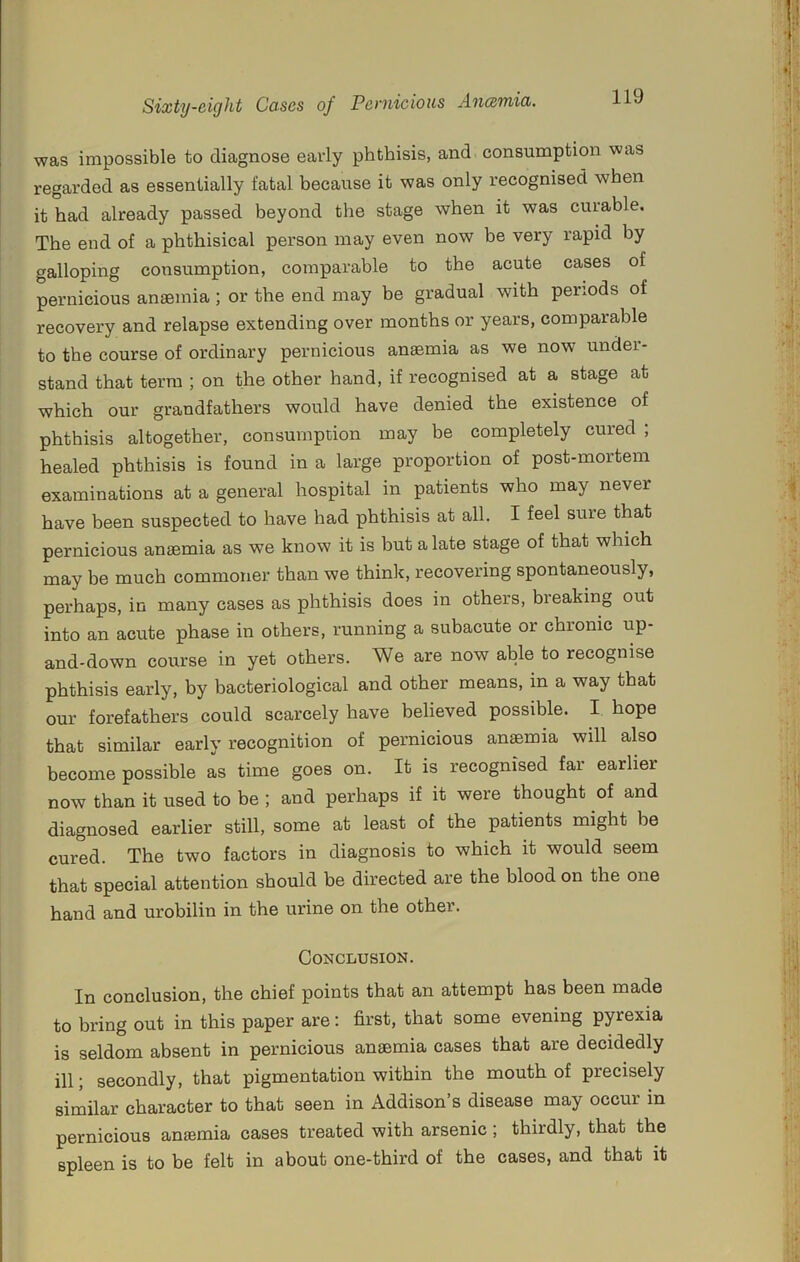 was impossible to diagnose early phthisis, and consumption was regarded as essentially fatal because it was only recognised when it had already passed beyond the stage when it was curable. The end of a phthisical person may even now be very rapid by galloping consumption, comparable to the acute cases of pernicious anaemia ; or the end may he gradual with periods of recovery and relapse extending over months or years, comparable to the course of ordinary pernicious anaemia as we now under- stand that term ; on the other hand, if recognised at a stage at which our grandfathers would have denied the existence of phthisis altogether, consumption may be completely cured ; healed phthisis is found in a large proportion of post-mortem examinations at a general hospital in patients who may never have been suspected to have had phthisis at all. I feel sure that pernicious anaemia as we know it is but a late stage of that which may be much commoner than we think, recovering spontaneously, perhaps, in many cases as phthisis does in others, breaking out into an acute phase in others, running a subacute or chronic up- and-down course in yet others. We are now able to recognise phthisis early, by bacteriological and other means, in a way that our forefathers could scarcely have believed possible. I hope that similar early recognition of pernicious anaemia will also become possible as time goes on. It is recognised far earlier now than it used to be ; and perhaps if it were thought of and diagnosed earlier still, some at least of the patients might be cured. The two factors in diagnosis to which it would seem that special attention should be directed are the blood on the one hand and urobilin in the urine on the other. Conclusion. In conclusion, the chief points that an attempt has been made to bring out in this paper are; first, that some evening pyrexia is seldom absent in pernicious anaemia cases that are decidedly ill; secondly, that pigmentation within the mouth of precisely similar character to that seen in Addison’s disease may occur in pernicious anaemia cases treated with arsenic ; thirdly, that the spleen is to be felt in about one-third of the cases, and that it