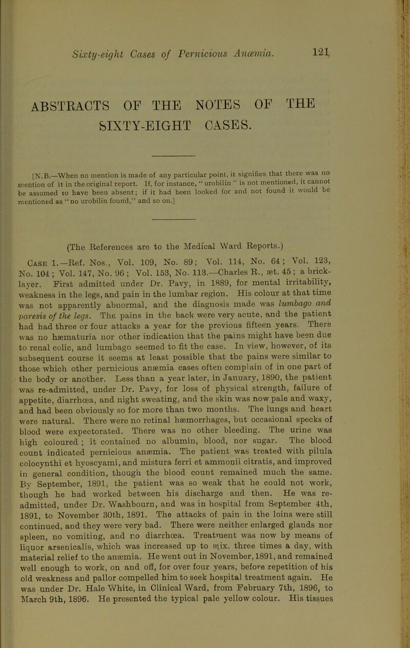 ABSTRACTS OF THE NOTES OF THE SIXTY-EIGHT CASES. [N.B.—When no mention is made of any particular point, it signifies that there was no mention of it in the original report. If, for instance, “ urobilin  is not mentioned, it cannot be assumed to have been absent; if it had been looked for and not found it would be mentioned as “no urobilin found, and so on.] (The References are to the Medical Ward Reports.) Case 1.—Ref. Nos., Vol. 109, No. 89; Vol. 114, No. 64; Vol. 123, No. 104 ; Vol. 147, No. 96 ; Vol. 153, No. 113.—Charles R., set. 45 ; a brick- layer. First admitted under Dr. Pavy, in 1889, for mental irritability, weakness in the legs, and pain in the lumbar region. His colour at that time was not apparently abnormal, and the diagnosis made was lumbago and paresis of the legs. The pains in the back were very acute, and the patient had had three or four attacks a year for the previous fifteen years. There was no hsematuria nor other indication that the pains might have been due to renal colic, and lumbago seemed to fit the case. In view, however, of its subsequent course it seems at least possible that the pains were similar to those which other pernicious ansemia cases often complain of in one part of the body or another. Less than a year later, in January, 1890, the patient was re-admitted, under Dr. Pavy, for loss of physical strength, failure of appetite, diarrhoea, and night sweating, and the skin was now pale and waxy, and had been obviously so for more than two months. The lungs and heart were natural. There were no retinal haemorrhages, but occasional specks of blood were expectorated. There was no other bleeding. The urine was high coloured ; it contained no albumin, blood, nor sugar. The blood count indicated pernicious ansemia. The patient was treated with pilula colocynthi et hyoscyami, and mistura ferri et ammonii citratis, and improved in general condition, though the blood count remained much the same. By September, 1891, the patient was so weak that he could not work, though he had worked between his discharge and then. He was re- admitted, under Dr. Washhourn, and was in hospital from September 4th, 1891, to November 30th, 1891. The attacks of pain in the loins were still continued, and they were very bad. There were neither enlarged glands nor spleen, no vomiting, and no diarrhoea. Treatment was now by means of liquor arsenicalis, which was increased up to niix. three times a day, with material relief to the ansemia. He went out in November, 1891, and remained well enough to work, on and off, for over four years, before repetition of his old weakness and pallor compelled him to seek hospital treatment again. He was under Dr. Hale White, in Clinical Ward, from February 7th, 1896, to March 9th, 1896. He presented the typical pale yellow colour. His tissues