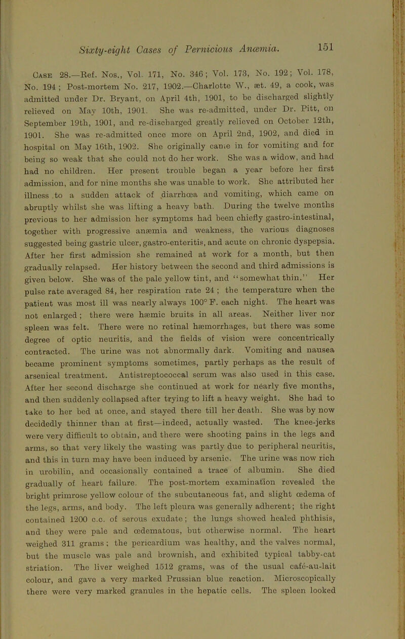 Case 28.—Eef. Nos., Vol. 171, No. 346; Vol. 173, No. 192; Vol. 178, No. 194 ; Post-mortem No. 217, 1902.—Charlotte W., set. 49, a cook, was admitted under Dr. Bryant, on April 4th, 1901, to be discharged slightly relieved on May 10th, 1901. She was re-admitted, under Dr. Pitt, on September 19th, 1901, and re-discharged greatly relieved on October 12th, 1901. She was re-admitted once more on April 2nd, 1902, and died in hospital on May 16th, 1902. She originally came in for vomiting and for being so weak that she could not do her work. She was a widow, and had had no children. Her present trouble began a year before her first admission, and for nine months she was unable to work. She attributed her illness to a sudden attack of .diarrhoea and vomiting, which came on abruptly whilst she was lifting a heavy bath. During the twelve months previous to her admission her symptoms had been chiefly gastro-intestinal, together with progressive ansemia and weakness, the various diagnoses suggested being gastric ulcer, gastro-enteritis, and acute on chronic dyspepsia. After her first admission she remained at work for a month, hut then gradually relapsed. Her history between the second and third admissions is given below. She was of the pale yellow tint, and “somewhat thin.’’ Her pulse rate averaged 84, her respiration rate 24 ; the temperature when the patient was most ill was nearly always 100° F. each night. The heart was not enlarged; there were hsemic bruits in all areas. Neither liver nor spleen was felt. There were no retinal hsemorrhages, but there was some degree of optic neuritis, and the fields of vision were concentrically contracted. The urine was not abnormally dark. Vomiting and nausea became prominent symptoms sometimes, partly perhaps as the result of arsenical treatment. Antistreptococcal serum was also used in this case. After her second discharge she continued at work for nearly five months, and then suddenly collapsed after trying to lift a heavy weight. She had to take to her bed at once, and stayed there till her death. She was by now decidedly thinner than at first—indeed, actually wasted. The knee-jerks were very difficult to obtain, and there were shooting pains in the legs and arms, so that very likely the wasting was partly due to peripheral neuritis, and this in turn may have been induced by arsenic. The urine was now rich in urobilin, and occasionally contained a trace of albumin. She died gradually of heart failure. The post-mortem examination revealed the bright primrose yellow colour of the subcutaneous fat, and slight oedema of the legs, arms, and body. The left pleura was generally adherent; the right contained 1200 c.c. of serous exudate; the lungs showed healed phthisis, and they were pale and cedematous, but otherwise normal. The heart weighed 311 grams; the pericardium was healthy, and the valves normal, but the muscle was pale and brownish, and exhibited typical tabby-cat striation. The liver weighed 1512 grams, was of the usual cafe-au-lait colour, and gave a very marked Prussian blue reaction. Microscopically there were very marked granules in the hepatic cells. The spleen looked