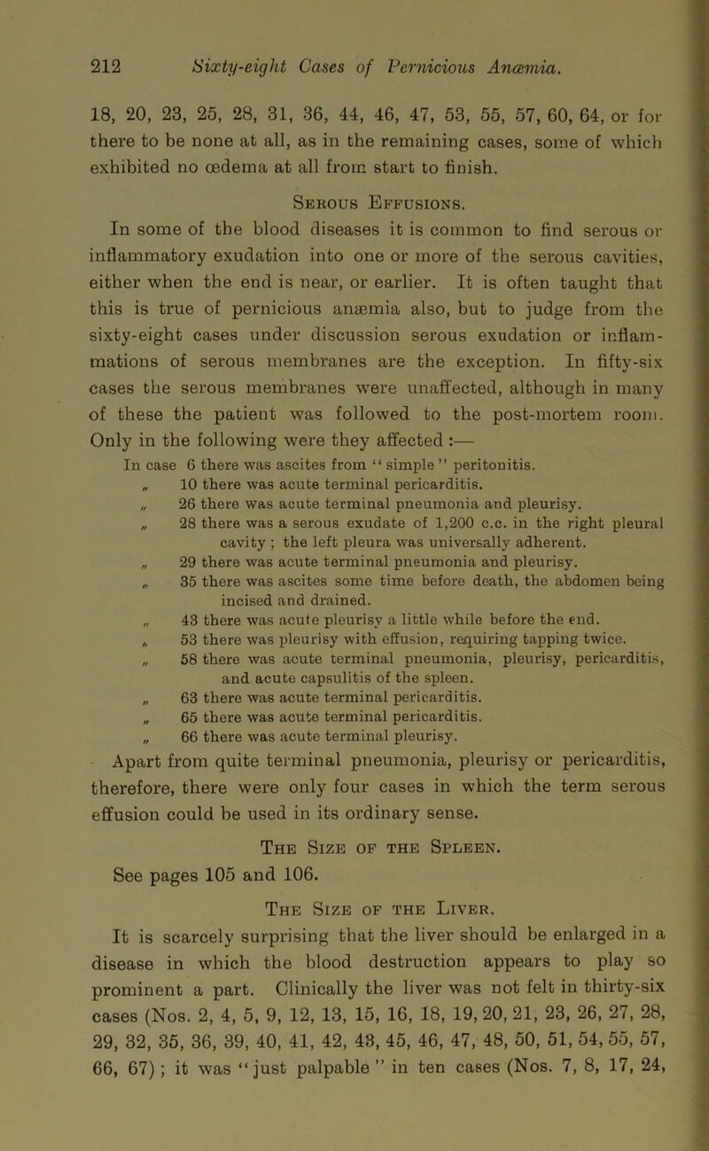 18, 20, 23, 25, 28, 31, 36, 44, 46, 47, 53, 55, 57, 60, 64, or for there to be none at all, as in the remaining cases, some of which exhibited no oedema at all from start to finish. Serous Effusions. In some of the blood diseases it is common to find serous or inflammatory exudation into one or more of the serous cavities, either when the end is near, or earlier. It is often taught that this is true of pernicious antemia also, but to judge from the sixty-eight cases under discussion serous exudation or inflam- mations of serous membranes are the exception. In fifty-six cases the serous membranes were unaffected, although in many of these the patient was followed to the post-mortem room. Only in the following were they affected :— In case 6 there was ascites from “ simple ” peritonitis. „ 10 there was acute terminal pericarditis. „ 26 there was acute terminal pneumonia and pleurisy. „ 28 there was a serous exudate of 1,200 c.c. in the right pleural cavity ; the left pleura was universally adherent. „ 29 there was acute terminal pneumonia and pleurisy. „ 35 there was ascites some time before death, the abdomen being incised and drained. „ 43 there was acute pleurisy a little while before the end. ,, 53 there was pleurisy with effusion, requiring tapping twice. „ 58 there was acute terminal pneumonia, pleurisy, pericarditis, and acute capsulitis of the spleen. „ 63 there was acute terminal pericarditis. „ 65 there was acute terminal pericarditis. „ 66 there was acute terminal pleurisy. Apart from quite terminal pneumonia, pleurisy or pericarditis, therefore, there were only four cases in which the term serous effusion could be used in its ordinary sense. The Size of the Spleen. See pages 105 and 106. The Size of the Liver. It is scarcely surprising that the liver should be enlarged in a disease in which the blood destruction appears to play so prominent a part. Clinically the liver was not felt in thirty-six cases (Nos. 2, 4, 5, 9, 12, 13, 15, 16, 18, 19, 20, 21, 23, 26, 27, 28, 29, 32, 35, 36, 39, 40, 41, 42, 48, 45, 46, 47, 48, 50, 51, 54, 55, 57, 66, 67); it was “just palpable ” in ten cases (Nos. 7, 8, 17, 24,